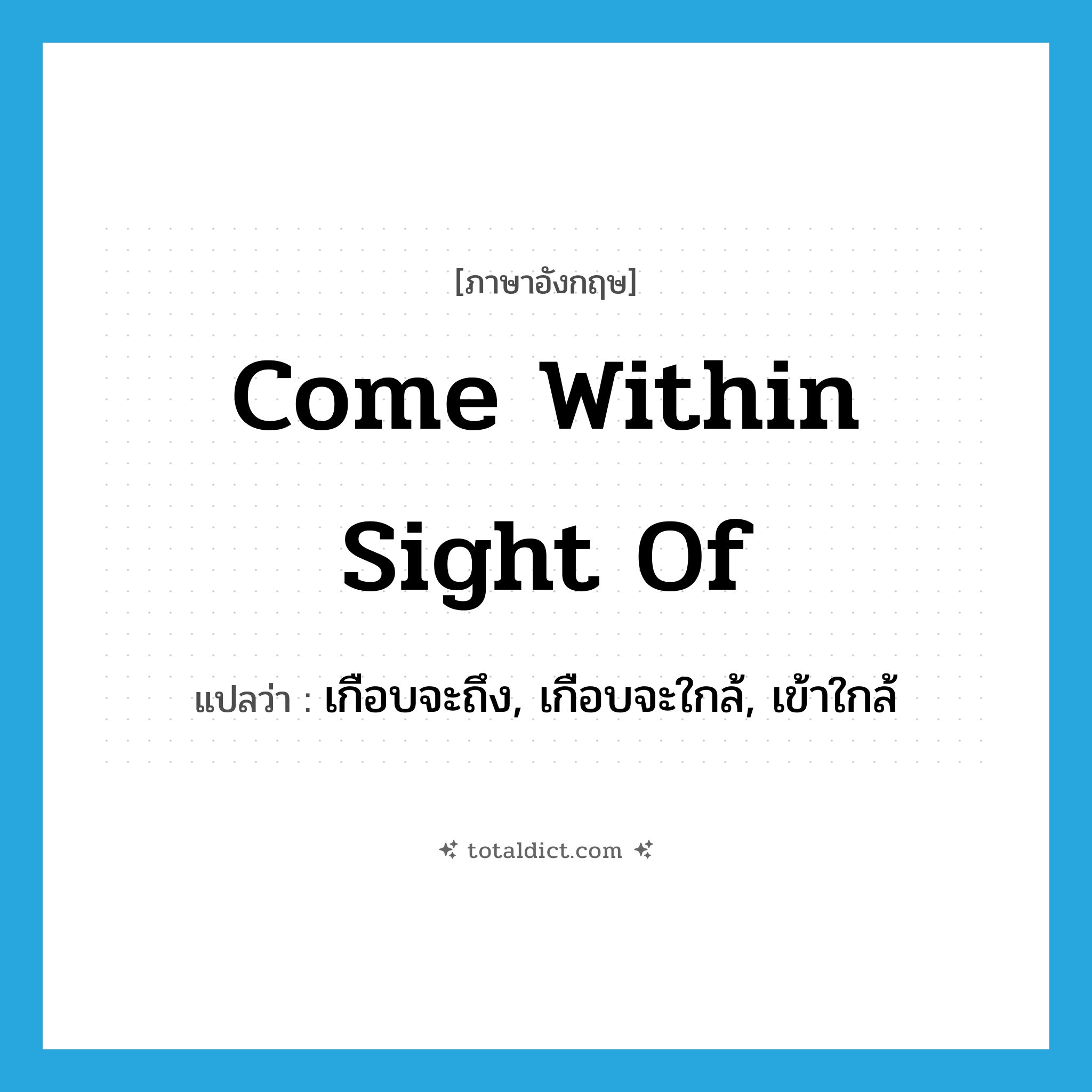 come within sight of แปลว่า?, คำศัพท์ภาษาอังกฤษ come within sight of แปลว่า เกือบจะถึง, เกือบจะใกล้, เข้าใกล้ ประเภท IDM หมวด IDM