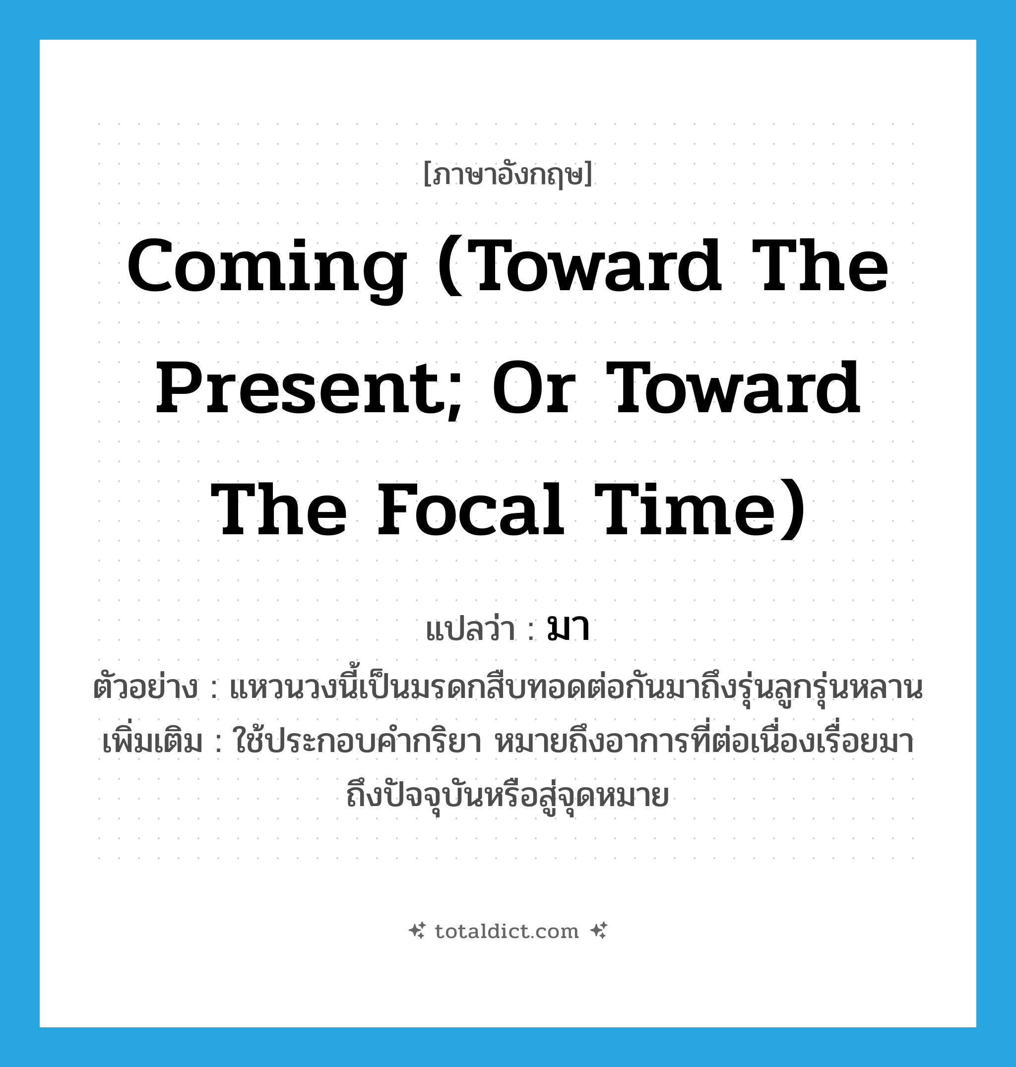 มา ภาษาอังกฤษ?, คำศัพท์ภาษาอังกฤษ มา แปลว่า coming (toward the present; or toward the focal time) ประเภท ADV ตัวอย่าง แหวนวงนี้เป็นมรดกสืบทอดต่อกันมาถึงรุ่นลูกรุ่นหลาน เพิ่มเติม ใช้ประกอบคำกริยา หมายถึงอาการที่ต่อเนื่องเรื่อยมาถึงปัจจุบันหรือสู่จุดหมาย หมวด ADV