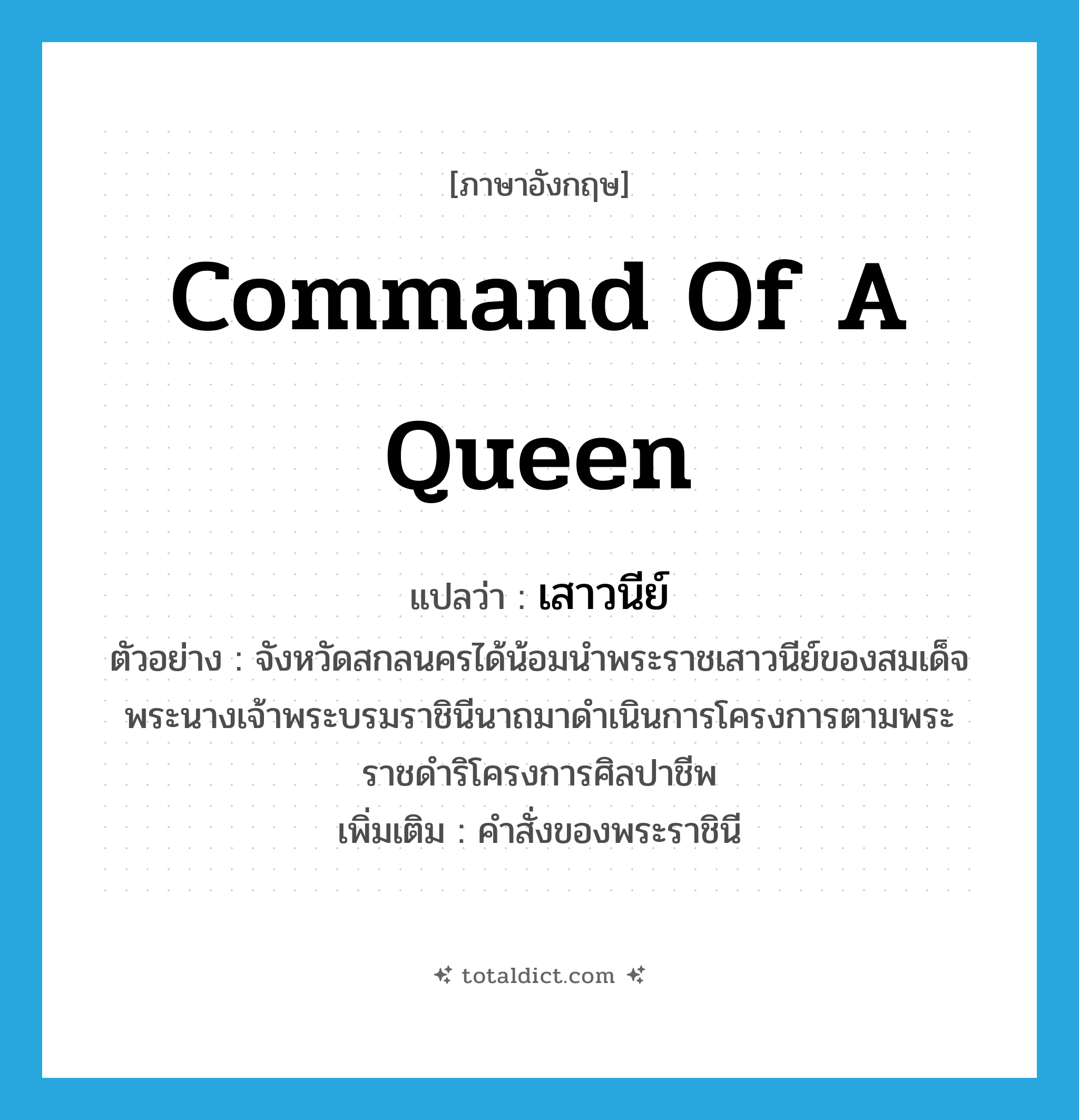 command of a queen แปลว่า?, คำศัพท์ภาษาอังกฤษ command of a queen แปลว่า เสาวนีย์ ประเภท N ตัวอย่าง จังหวัดสกลนครได้น้อมนำพระราชเสาวนีย์ของสมเด็จพระนางเจ้าพระบรมราชินีนาถมาดำเนินการโครงการตามพระราชดำริโครงการศิลปาชีพ เพิ่มเติม คำสั่งของพระราชินี หมวด N