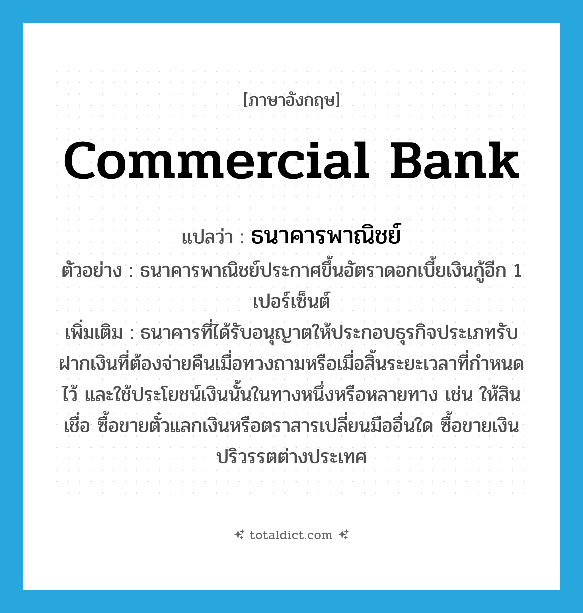 commercial bank แปลว่า?, คำศัพท์ภาษาอังกฤษ commercial bank แปลว่า ธนาคารพาณิชย์ ประเภท N ตัวอย่าง ธนาคารพาณิชย์ประกาศขึ้นอัตราดอกเบี้ยเงินกู้อีก 1 เปอร์เซ็นต์ เพิ่มเติม ธนาคารที่ได้รับอนุญาตให้ประกอบธุรกิจประเภทรับฝากเงินที่ต้องจ่ายคืนเมื่อทวงถามหรือเมื่อสิ้นระยะเวลาที่กำหนดไว้ และใช้ประโยชน์เงินนั้นในทางหนึ่งหรือหลายทาง เช่น ให้สินเชื่อ ซื้อขายตั๋วแลกเงินหรือตราสารเปลี่ยนมืออื่นใด ซื้อขายเงินปริวรรตต่างประเทศ หมวด N