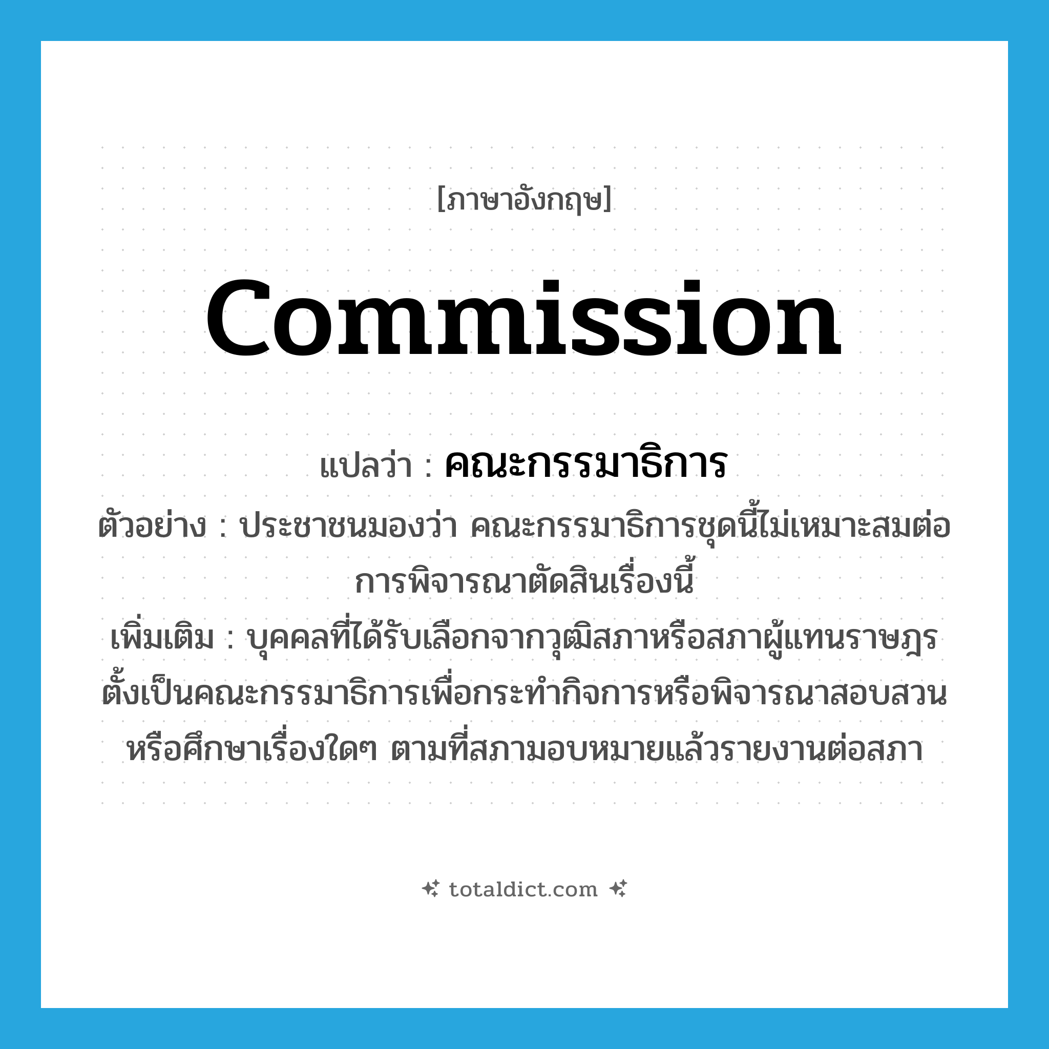 commission แปลว่า?, คำศัพท์ภาษาอังกฤษ commission แปลว่า คณะกรรมาธิการ ประเภท N ตัวอย่าง ประชาชนมองว่า คณะกรรมาธิการชุดนี้ไม่เหมาะสมต่อการพิจารณาตัดสินเรื่องนี้ เพิ่มเติม บุคคลที่ได้รับเลือกจากวุฒิสภาหรือสภาผู้แทนราษฎรตั้งเป็นคณะกรรมาธิการเพื่อกระทำกิจการหรือพิจารณาสอบสวนหรือศึกษาเรื่องใดๆ ตามที่สภามอบหมายแล้วรายงานต่อสภา หมวด N