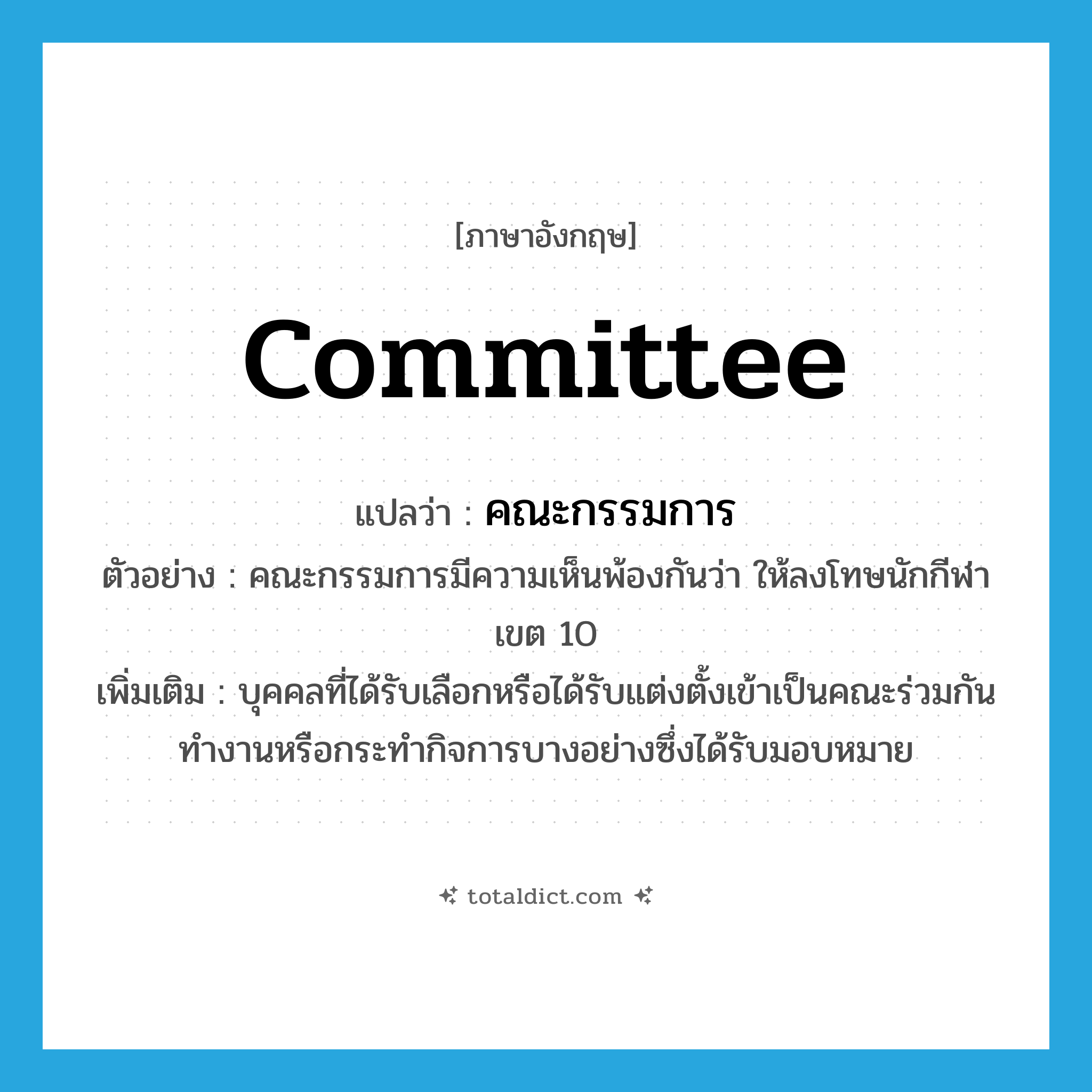 คณะกรรมการ ภาษาอังกฤษ?, คำศัพท์ภาษาอังกฤษ คณะกรรมการ แปลว่า committee ประเภท N ตัวอย่าง คณะกรรมการมีความเห็นพ้องกันว่า ให้ลงโทษนักกีฬาเขต 10 เพิ่มเติม บุคคลที่ได้รับเลือกหรือได้รับแต่งตั้งเข้าเป็นคณะร่วมกันทำงานหรือกระทำกิจการบางอย่างซึ่งได้รับมอบหมาย หมวด N
