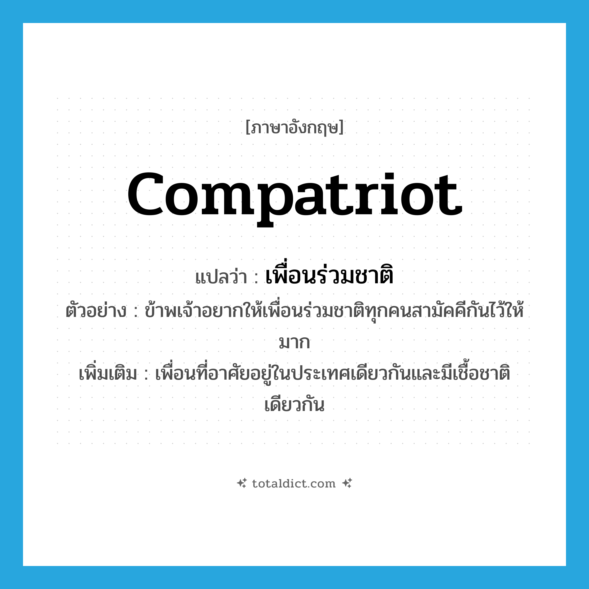 compatriot แปลว่า?, คำศัพท์ภาษาอังกฤษ compatriot แปลว่า เพื่อนร่วมชาติ ประเภท N ตัวอย่าง ข้าพเจ้าอยากให้เพื่อนร่วมชาติทุกคนสามัคคีกันไว้ให้มาก เพิ่มเติม เพื่อนที่อาศัยอยู่ในประเทศเดียวกันและมีเชื้อชาติเดียวกัน หมวด N