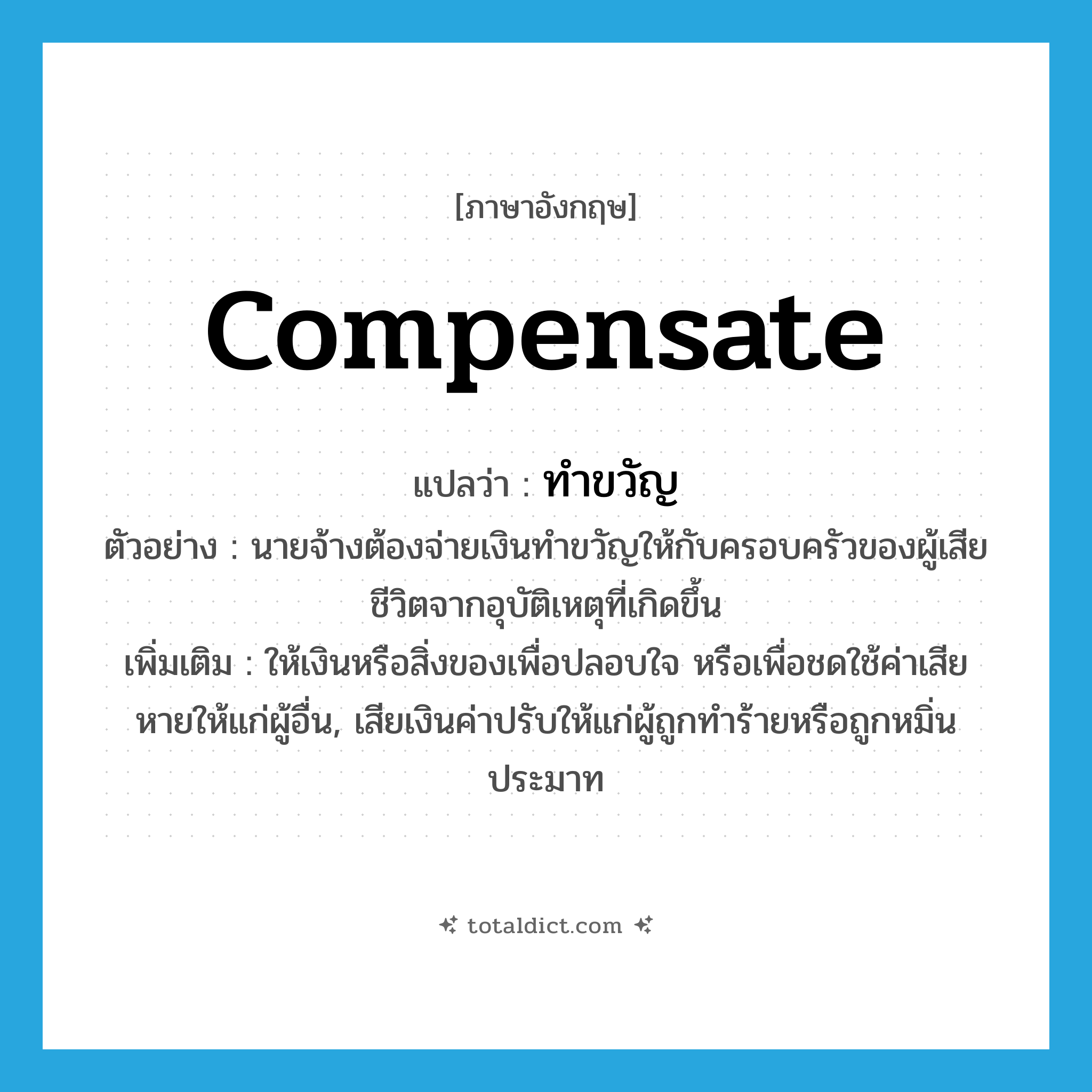 ทำขวัญ ภาษาอังกฤษ?, คำศัพท์ภาษาอังกฤษ ทำขวัญ แปลว่า compensate ประเภท V ตัวอย่าง นายจ้างต้องจ่ายเงินทำขวัญให้กับครอบครัวของผู้เสียชีวิตจากอุบัติเหตุที่เกิดขึ้น เพิ่มเติม ให้เงินหรือสิ่งของเพื่อปลอบใจ หรือเพื่อชดใช้ค่าเสียหายให้แก่ผู้อื่น, เสียเงินค่าปรับให้แก่ผู้ถูกทำร้ายหรือถูกหมิ่นประมาท หมวด V