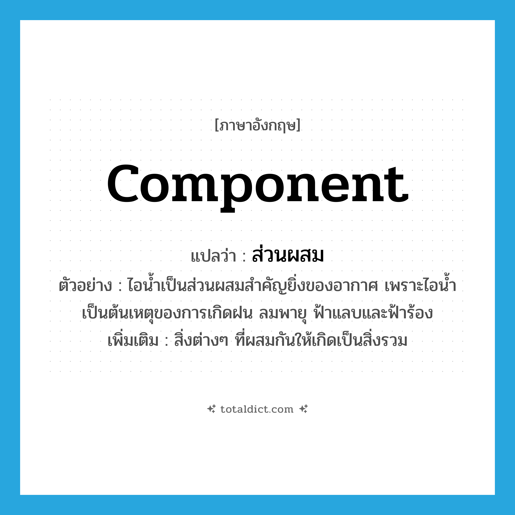 component แปลว่า?, คำศัพท์ภาษาอังกฤษ component แปลว่า ส่วนผสม ประเภท N ตัวอย่าง ไอน้ำเป็นส่วนผสมสำคัญยิ่งของอากาศ เพราะไอน้ำเป็นต้นเหตุของการเกิดฝน ลมพายุ ฟ้าแลบและฟ้าร้อง เพิ่มเติม สิ่งต่างๆ ที่ผสมกันให้เกิดเป็นสิ่งรวม หมวด N