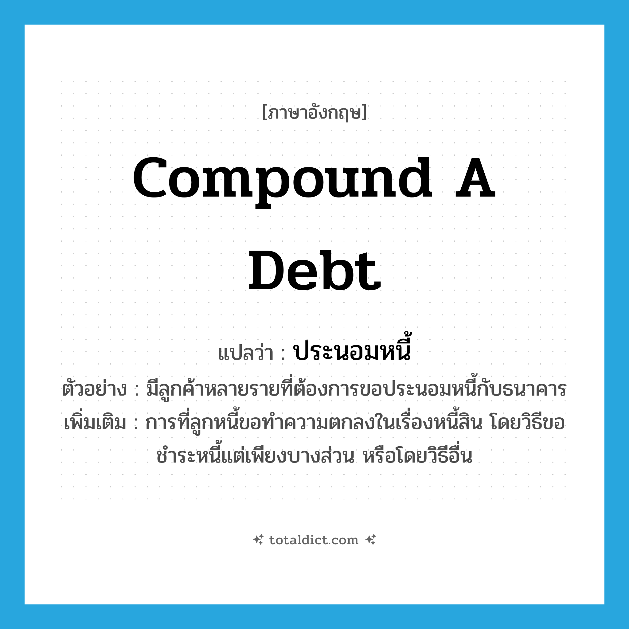 compound a debt แปลว่า?, คำศัพท์ภาษาอังกฤษ compound a debt แปลว่า ประนอมหนี้ ประเภท V ตัวอย่าง มีลูกค้าหลายรายที่ต้องการขอประนอมหนี้กับธนาคาร เพิ่มเติม การที่ลูกหนี้ขอทำความตกลงในเรื่องหนี้สิน โดยวิธีขอชำระหนี้แต่เพียงบางส่วน หรือโดยวิธีอื่น หมวด V