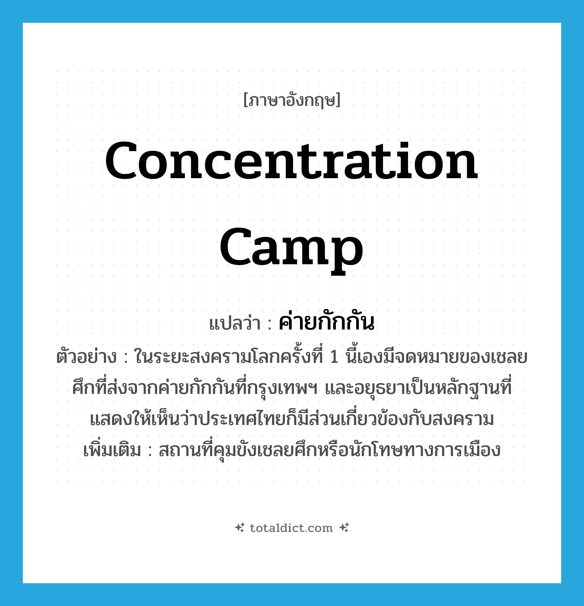 concentration camp แปลว่า?, คำศัพท์ภาษาอังกฤษ concentration camp แปลว่า ค่ายกักกัน ประเภท N ตัวอย่าง ในระยะสงครามโลกครั้งที่ 1 นี้เองมีจดหมายของเชลยศึกที่ส่งจากค่ายกักกันที่กรุงเทพฯ และอยุธยาเป็นหลักฐานที่แสดงให้เห็นว่าประเทศไทยก็มีส่วนเกี่ยวข้องกับสงคราม เพิ่มเติม สถานที่คุมขังเชลยศึกหรือนักโทษทางการเมือง หมวด N