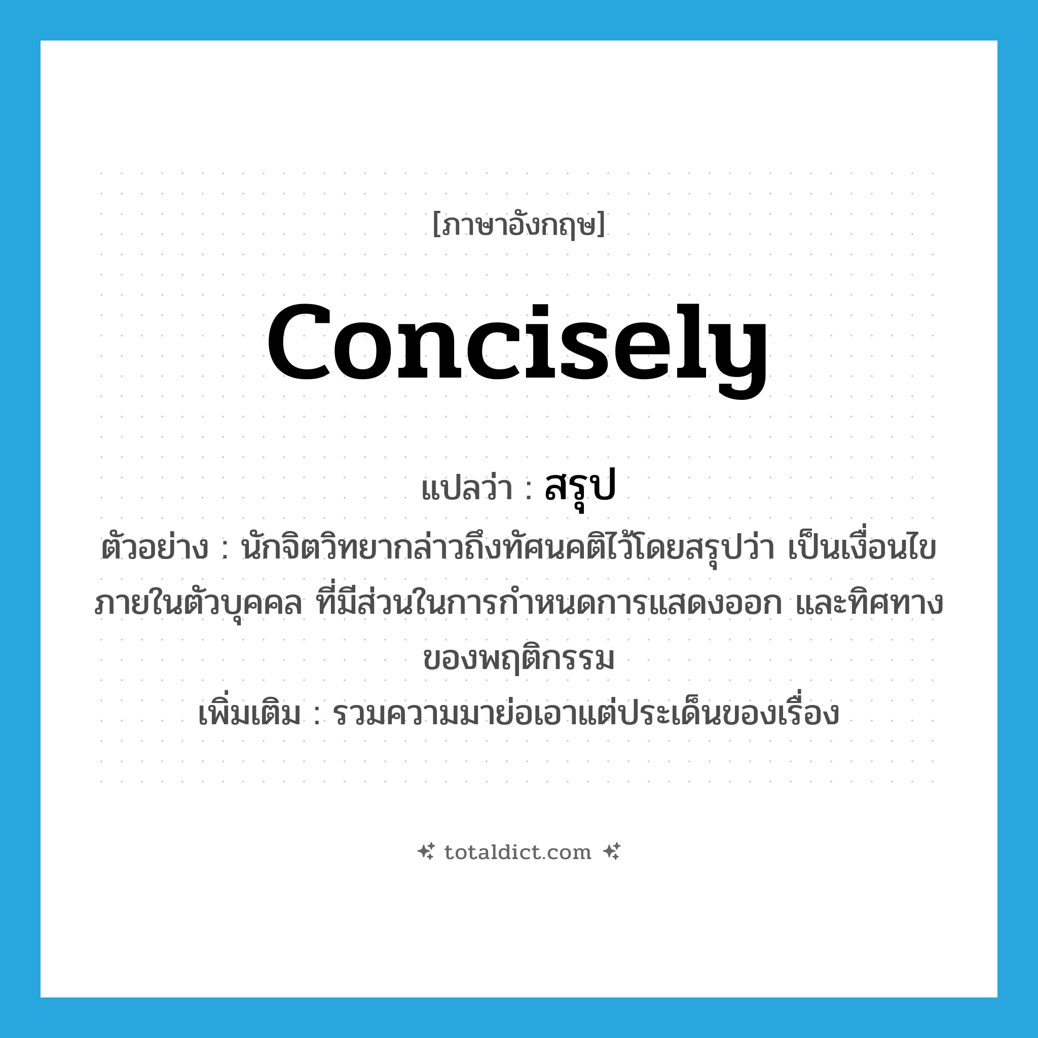 concisely แปลว่า?, คำศัพท์ภาษาอังกฤษ concisely แปลว่า สรุป ประเภท ADV ตัวอย่าง นักจิตวิทยากล่าวถึงทัศนคติไว้โดยสรุปว่า เป็นเงื่อนไขภายในตัวบุคคล ที่มีส่วนในการกำหนดการแสดงออก และทิศทางของพฤติกรรม เพิ่มเติม รวมความมาย่อเอาแต่ประเด็นของเรื่อง หมวด ADV