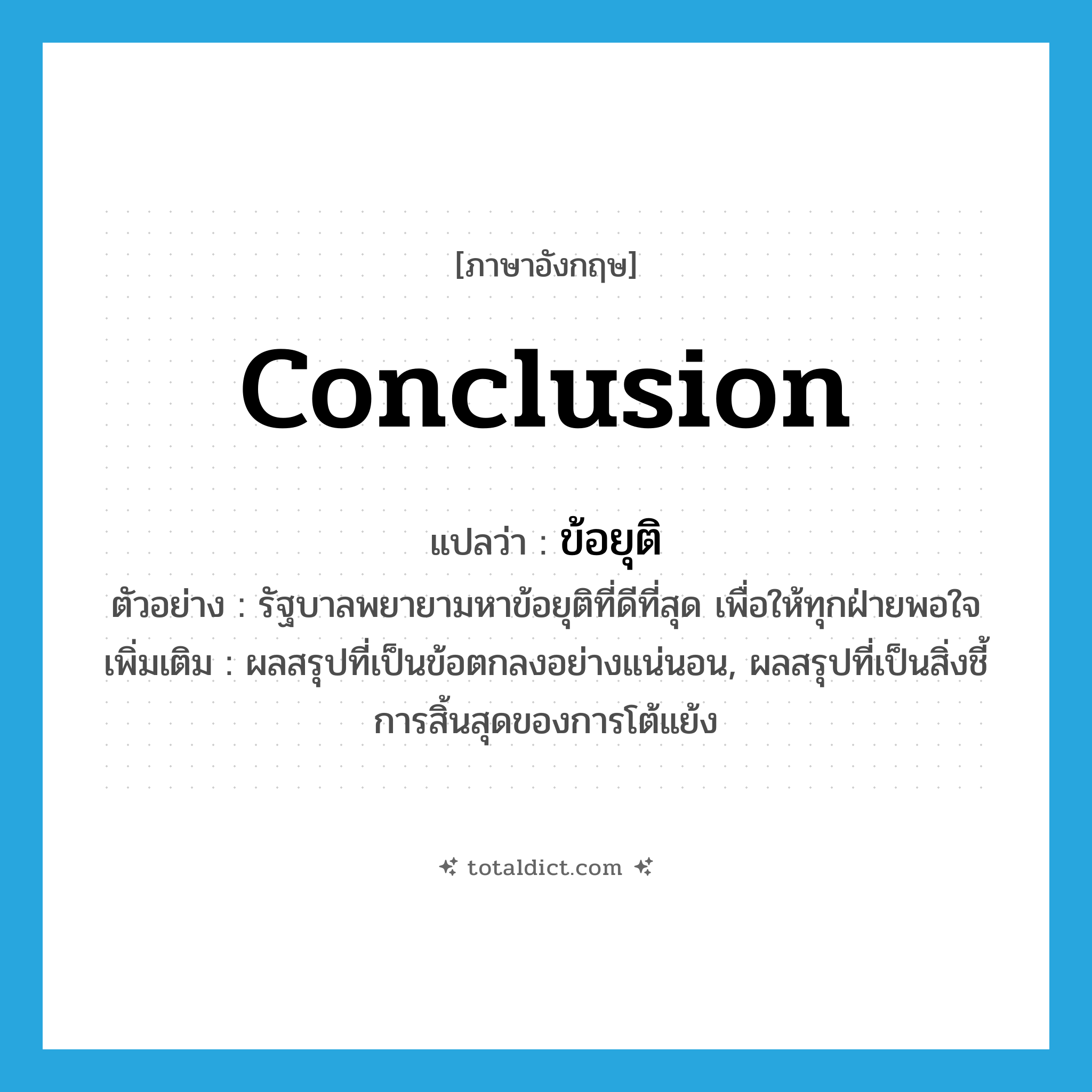 conclusion แปลว่า?, คำศัพท์ภาษาอังกฤษ conclusion แปลว่า ข้อยุติ ประเภท N ตัวอย่าง รัฐบาลพยายามหาข้อยุติที่ดีที่สุด เพื่อให้ทุกฝ่ายพอใจ เพิ่มเติม ผลสรุปที่เป็นข้อตกลงอย่างแน่นอน, ผลสรุปที่เป็นสิ่งชี้การสิ้นสุดของการโต้แย้ง หมวด N