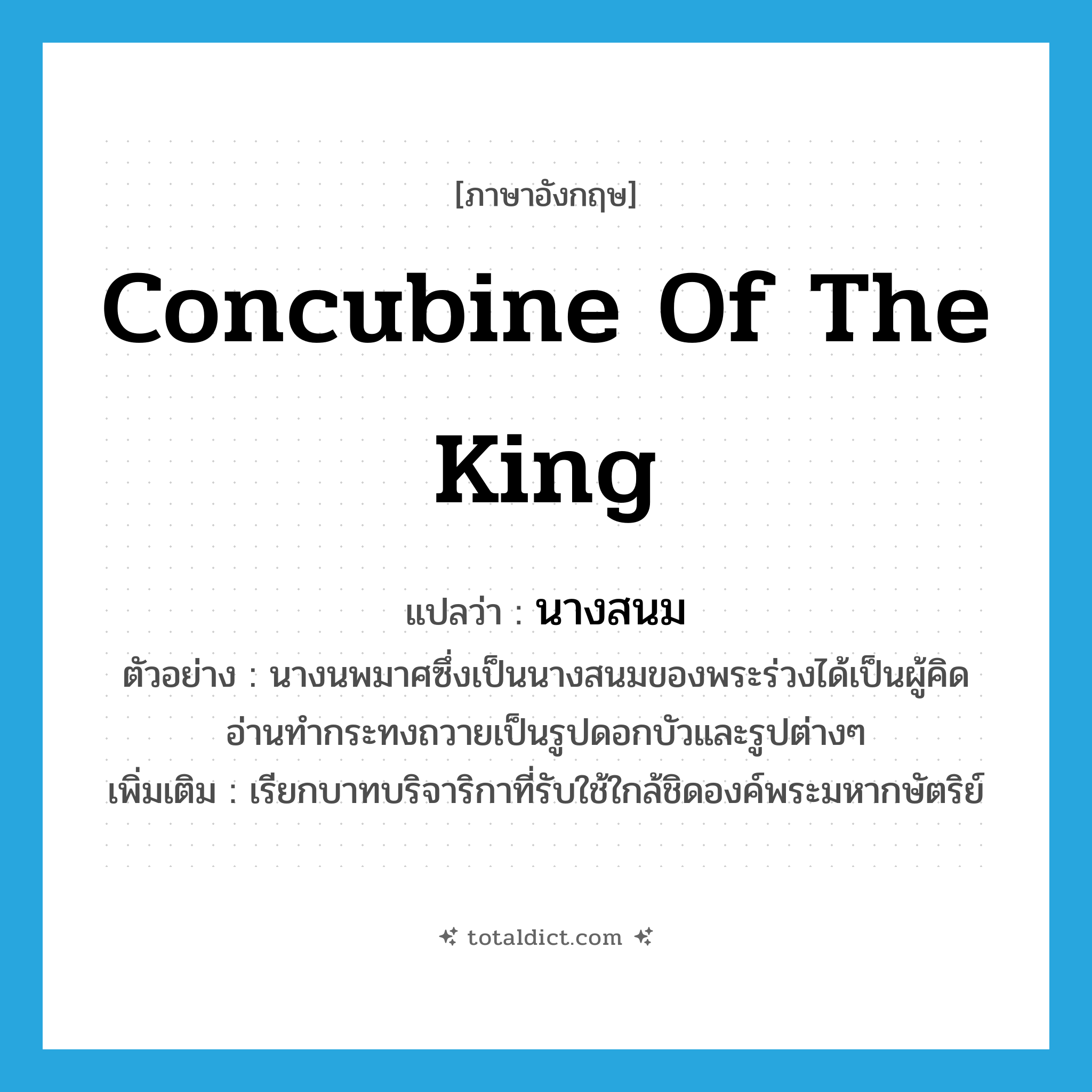 concubine of the king แปลว่า?, คำศัพท์ภาษาอังกฤษ concubine of the king แปลว่า นางสนม ประเภท N ตัวอย่าง นางนพมาศซึ่งเป็นนางสนมของพระร่วงได้เป็นผู้คิดอ่านทำกระทงถวายเป็นรูปดอกบัวและรูปต่างๆ เพิ่มเติม เรียกบาทบริจาริกาที่รับใช้ใกล้ชิดองค์พระมหากษัตริย์ หมวด N
