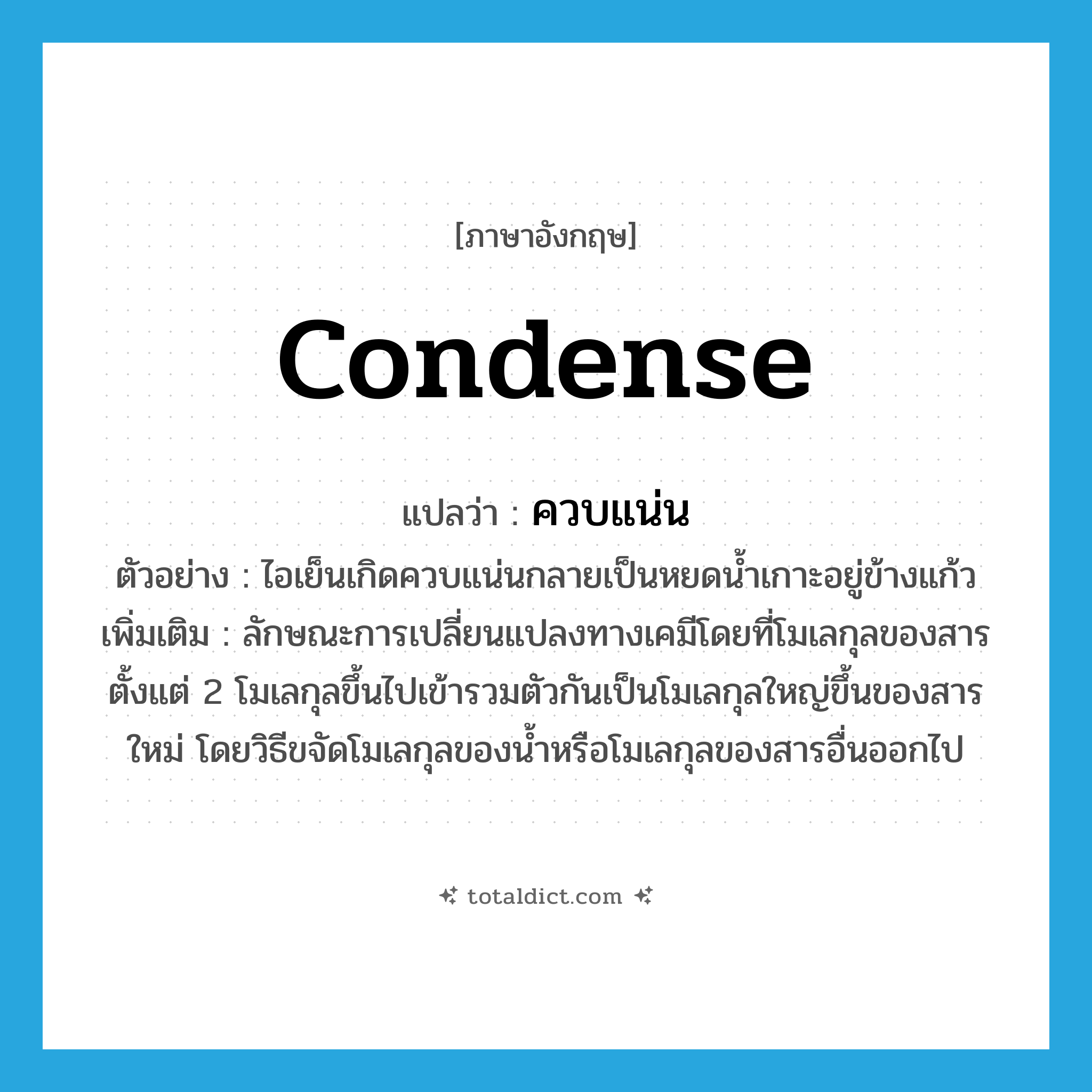 condense แปลว่า?, คำศัพท์ภาษาอังกฤษ condense แปลว่า ควบแน่น ประเภท V ตัวอย่าง ไอเย็นเกิดควบแน่นกลายเป็นหยดน้ำเกาะอยู่ข้างแก้ว เพิ่มเติม ลักษณะการเปลี่ยนแปลงทางเคมีโดยที่โมเลกุลของสารตั้งแต่ 2 โมเลกุลขึ้นไปเข้ารวมตัวกันเป็นโมเลกุลใหญ่ขึ้นของสารใหม่ โดยวิธีขจัดโมเลกุลของน้ำหรือโมเลกุลของสารอื่นออกไป หมวด V