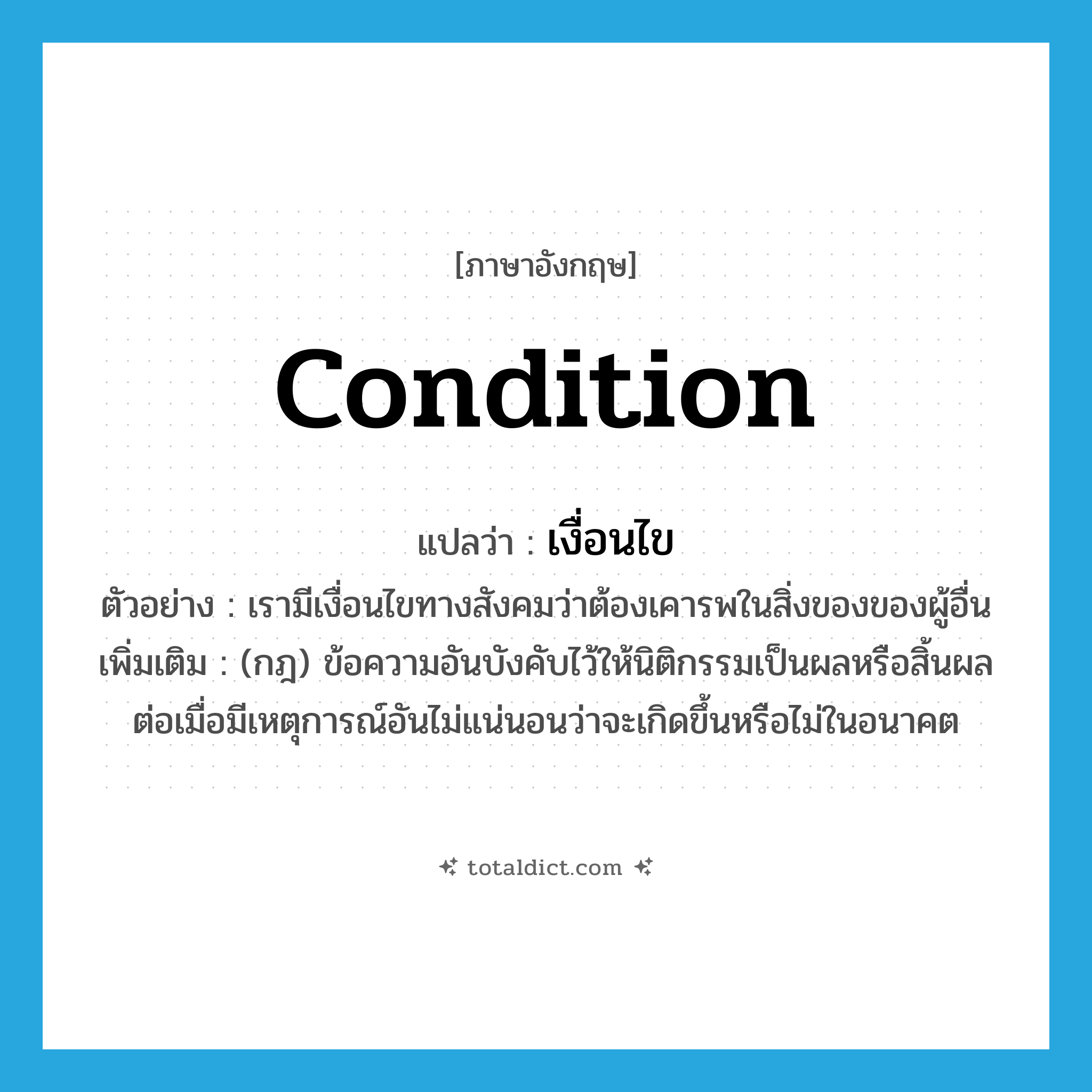 condition แปลว่า?, คำศัพท์ภาษาอังกฤษ condition แปลว่า เงื่อนไข ประเภท N ตัวอย่าง เรามีเงื่อนไขทางสังคมว่าต้องเคารพในสิ่งของของผู้อื่น เพิ่มเติม (กฎ) ข้อความอันบังคับไว้ให้นิติกรรมเป็นผลหรือสิ้นผล ต่อเมื่อมีเหตุการณ์อันไม่แน่นอนว่าจะเกิดขึ้นหรือไม่ในอนาคต หมวด N