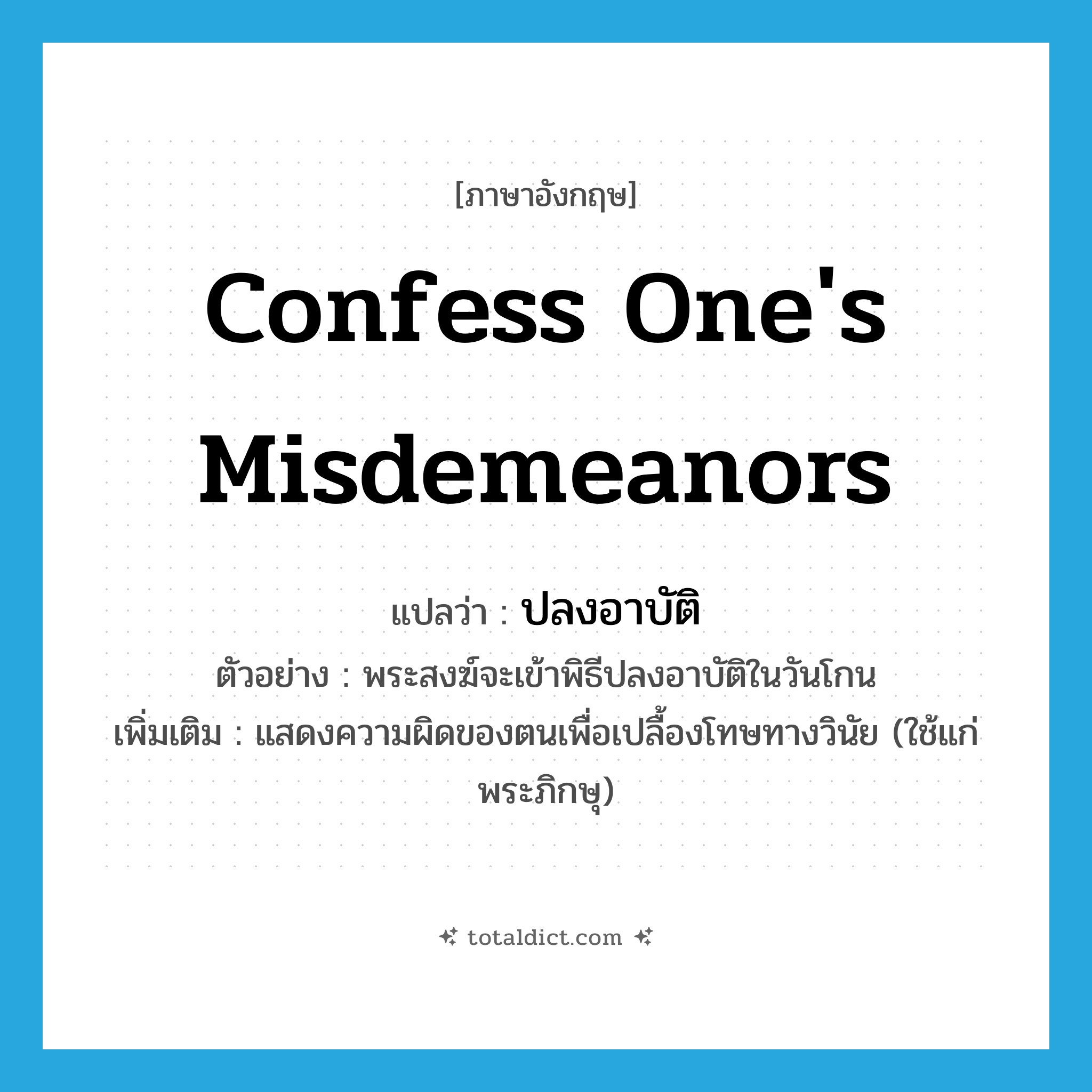 confess one&#39;s misdemeanors แปลว่า?, คำศัพท์ภาษาอังกฤษ confess one&#39;s misdemeanors แปลว่า ปลงอาบัติ ประเภท V ตัวอย่าง พระสงฆ์จะเข้าพิธีปลงอาบัติในวันโกน เพิ่มเติม แสดงความผิดของตนเพื่อเปลื้องโทษทางวินัย (ใช้แก่พระภิกษุ) หมวด V