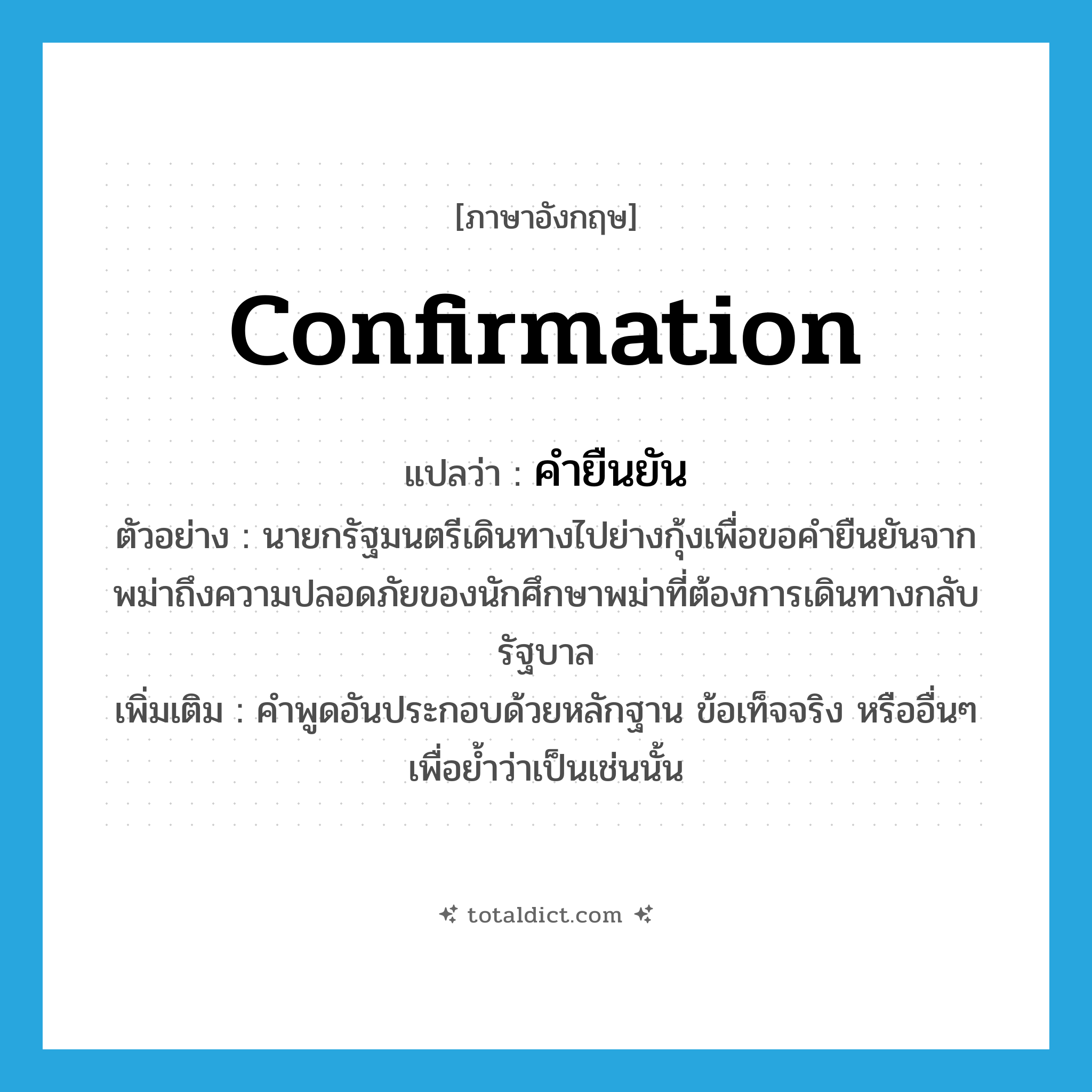 confirmation แปลว่า?, คำศัพท์ภาษาอังกฤษ confirmation แปลว่า คำยืนยัน ประเภท N ตัวอย่าง นายกรัฐมนตรีเดินทางไปย่างกุ้งเพื่อขอคำยืนยันจากพม่าถึงความปลอดภัยของนักศึกษาพม่าที่ต้องการเดินทางกลับรัฐบาล เพิ่มเติม คำพูดอันประกอบด้วยหลักฐาน ข้อเท็จจริง หรืออื่นๆ เพื่อย้ำว่าเป็นเช่นนั้น หมวด N