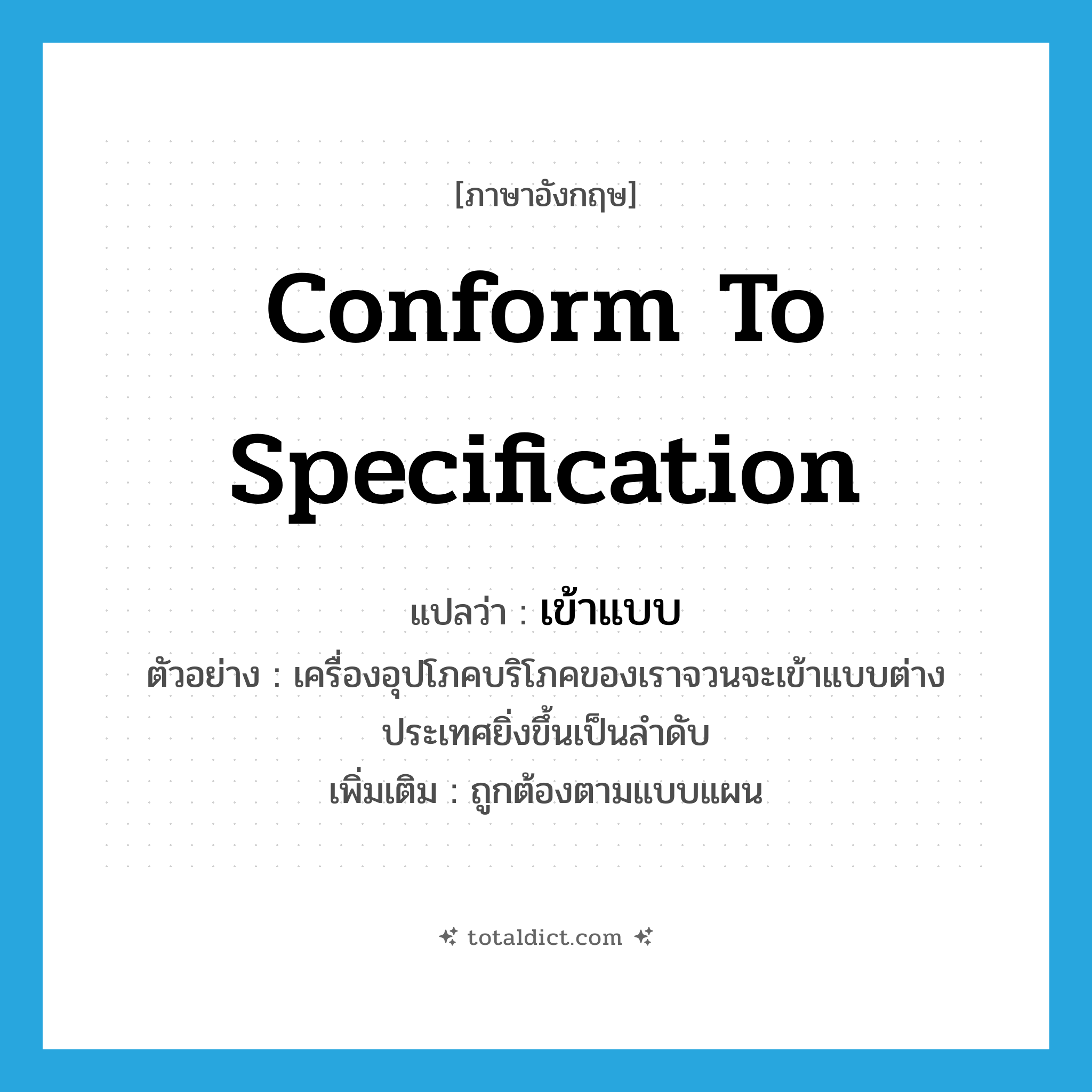 conform to specification แปลว่า?, คำศัพท์ภาษาอังกฤษ conform to specification แปลว่า เข้าแบบ ประเภท V ตัวอย่าง เครื่องอุปโภคบริโภคของเราจวนจะเข้าแบบต่างประเทศยิ่งขึ้นเป็นลำดับ เพิ่มเติม ถูกต้องตามแบบแผน หมวด V