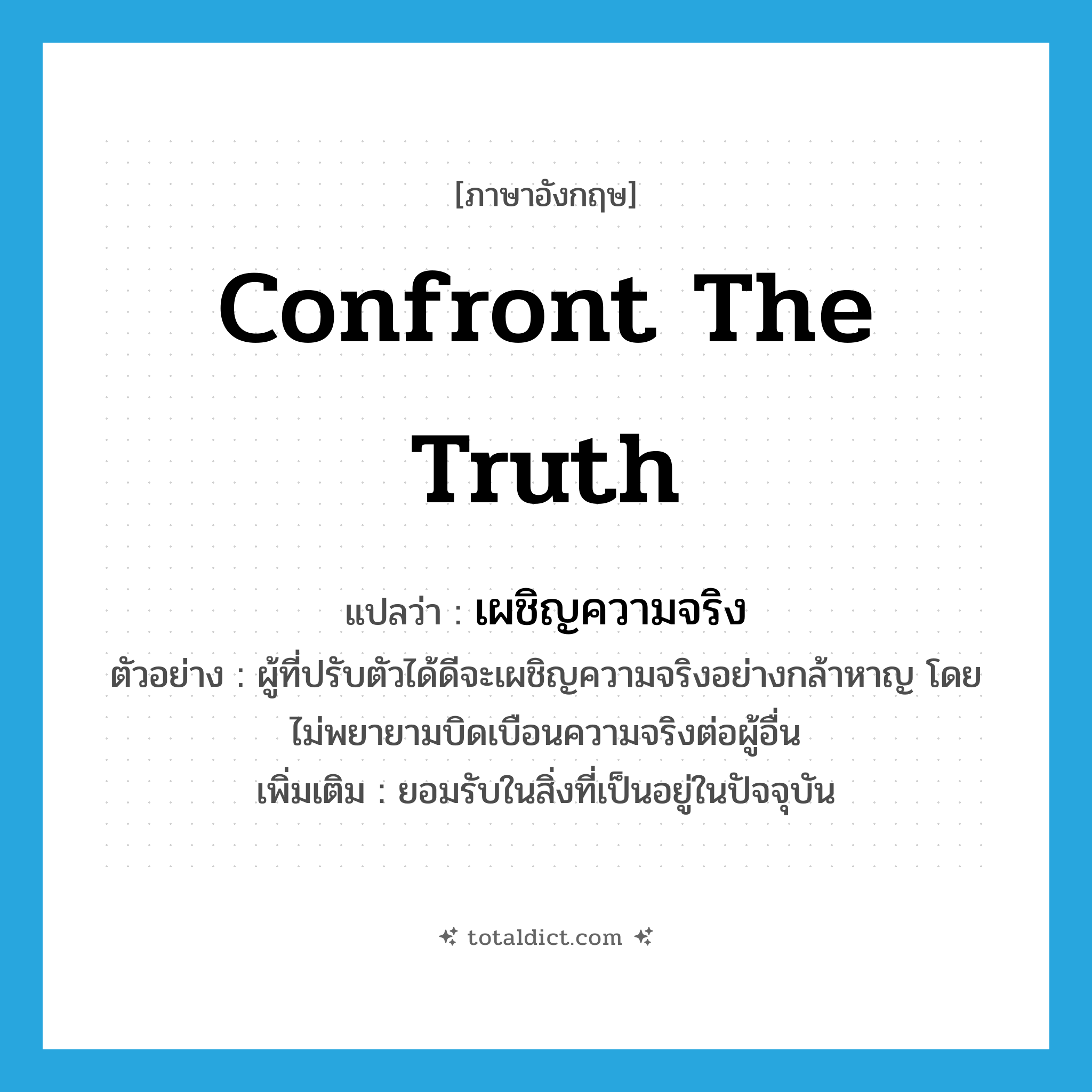 เผชิญความจริง ภาษาอังกฤษ?, คำศัพท์ภาษาอังกฤษ เผชิญความจริง แปลว่า confront the truth ประเภท V ตัวอย่าง ผู้ที่ปรับตัวได้ดีจะเผชิญความจริงอย่างกล้าหาญ โดยไม่พยายามบิดเบือนความจริงต่อผู้อื่น เพิ่มเติม ยอมรับในสิ่งที่เป็นอยู่ในปัจจุบัน หมวด V