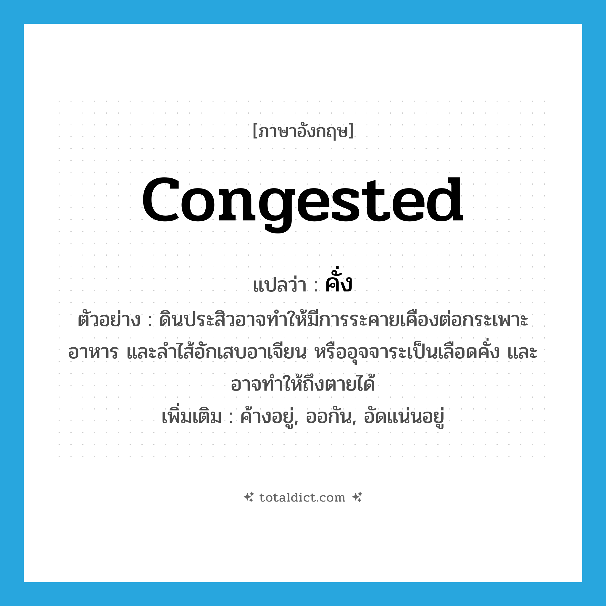 congested แปลว่า?, คำศัพท์ภาษาอังกฤษ congested แปลว่า คั่ง ประเภท ADJ ตัวอย่าง ดินประสิวอาจทำให้มีการระคายเคืองต่อกระเพาะอาหาร และลำไส้อักเสบอาเจียน หรืออุจจาระเป็นเลือดคั่ง และอาจทำให้ถึงตายได้ เพิ่มเติม ค้างอยู่, ออกัน, อัดแน่นอยู่ หมวด ADJ