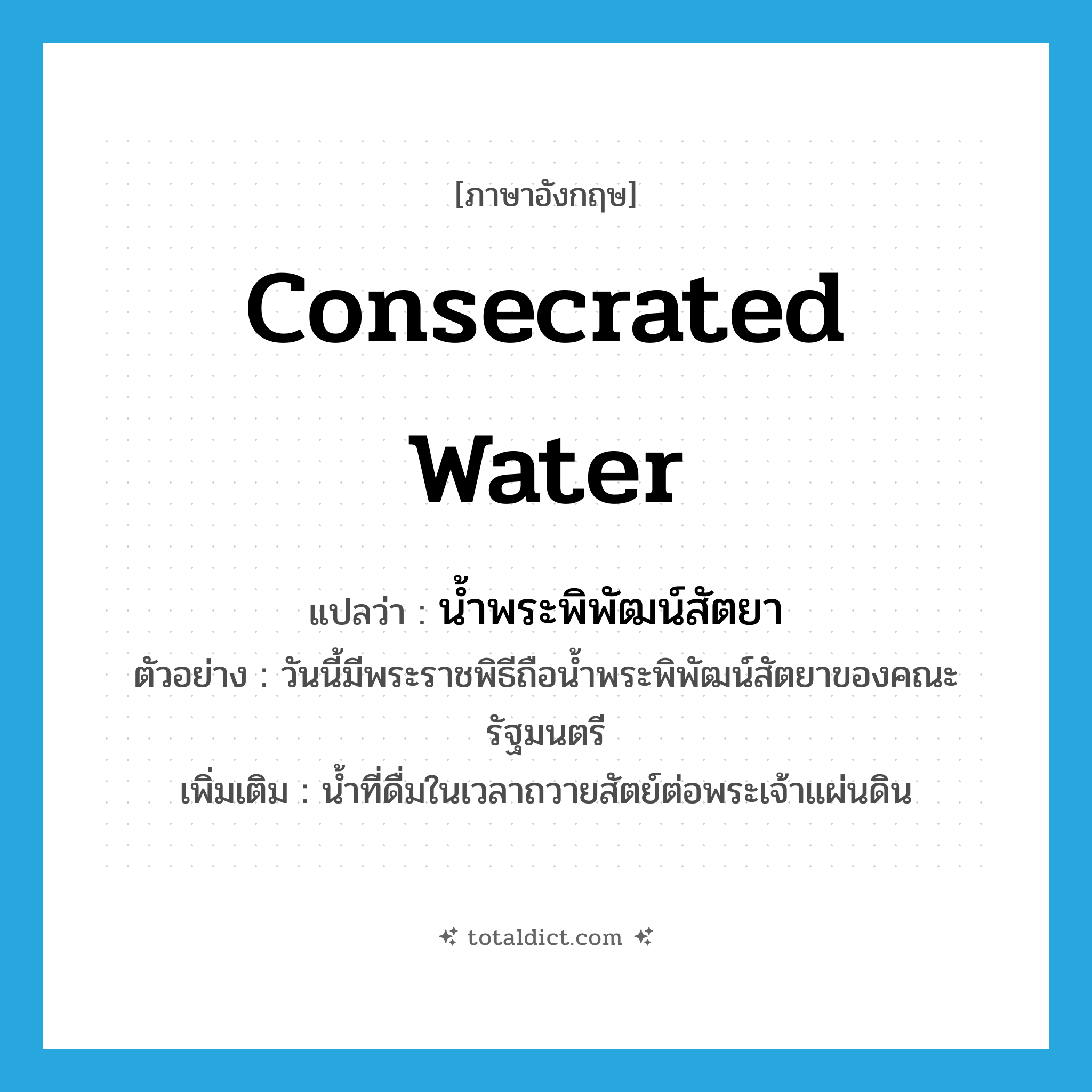 consecrated water แปลว่า?, คำศัพท์ภาษาอังกฤษ consecrated water แปลว่า น้ำพระพิพัฒน์สัตยา ประเภท N ตัวอย่าง วันนี้มีพระราชพิธีถือน้ำพระพิพัฒน์สัตยาของคณะรัฐมนตรี เพิ่มเติม น้ำที่ดื่มในเวลาถวายสัตย์ต่อพระเจ้าแผ่นดิน หมวด N
