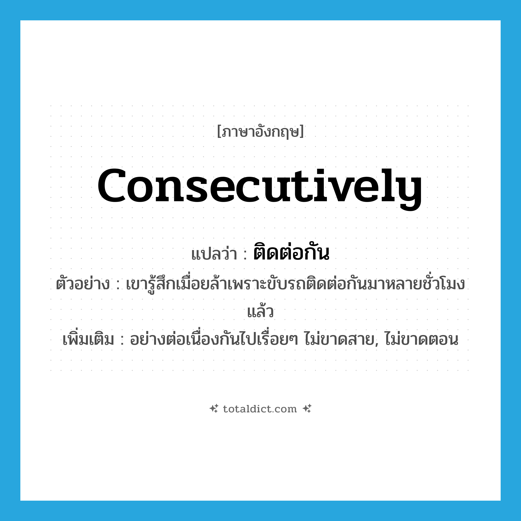 consecutively แปลว่า?, คำศัพท์ภาษาอังกฤษ consecutively แปลว่า ติดต่อกัน ประเภท ADV ตัวอย่าง เขารู้สึกเมื่อยล้าเพราะขับรถติดต่อกันมาหลายชั่วโมงแล้ว เพิ่มเติม อย่างต่อเนื่องกันไปเรื่อยๆ ไม่ขาดสาย, ไม่ขาดตอน หมวด ADV