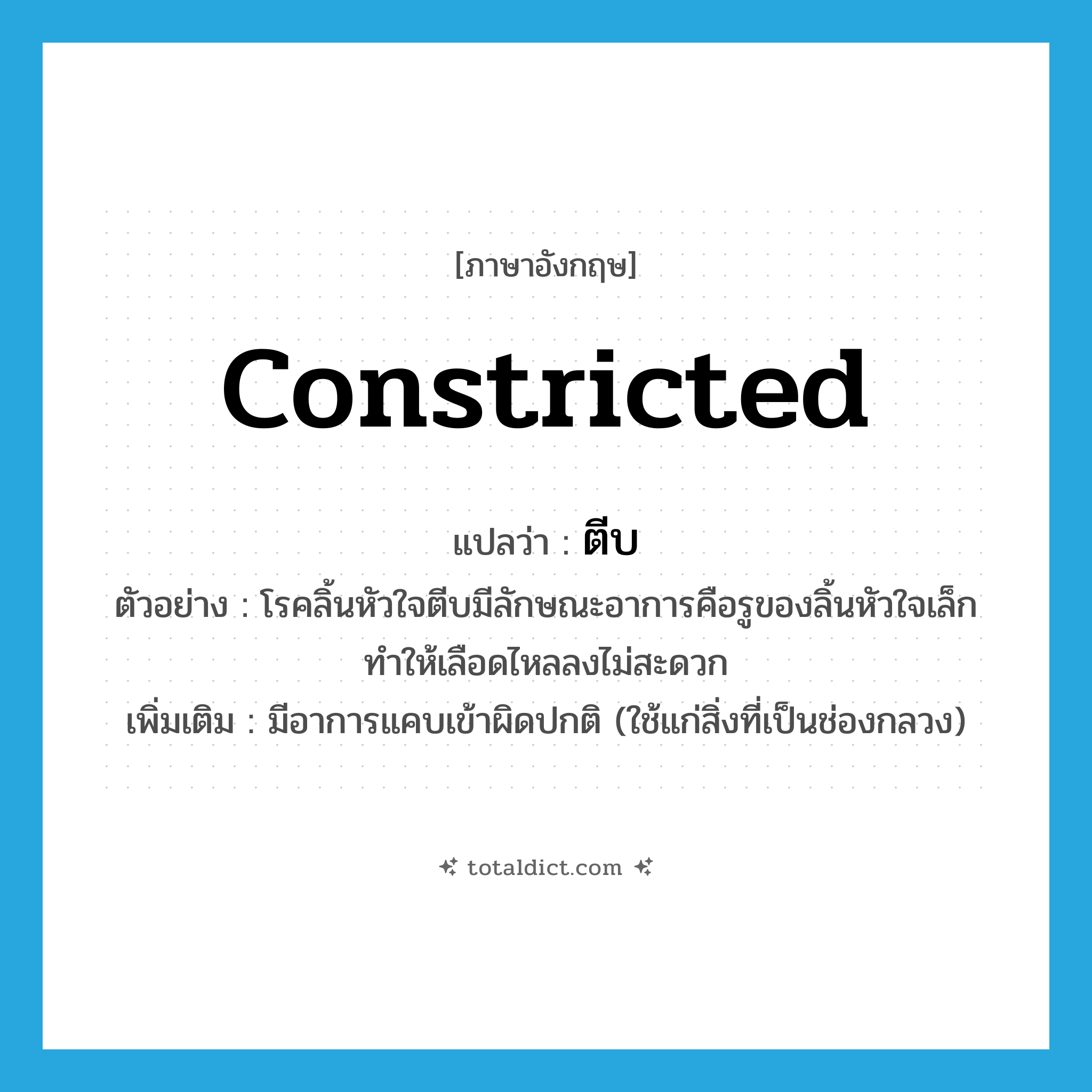 constricted แปลว่า?, คำศัพท์ภาษาอังกฤษ constricted แปลว่า ตีบ ประเภท ADJ ตัวอย่าง โรคลิ้นหัวใจตีบมีลักษณะอาการคือรูของลิ้นหัวใจเล็กทำให้เลือดไหลลงไม่สะดวก เพิ่มเติม มีอาการแคบเข้าผิดปกติ (ใช้แก่สิ่งที่เป็นช่องกลวง) หมวด ADJ