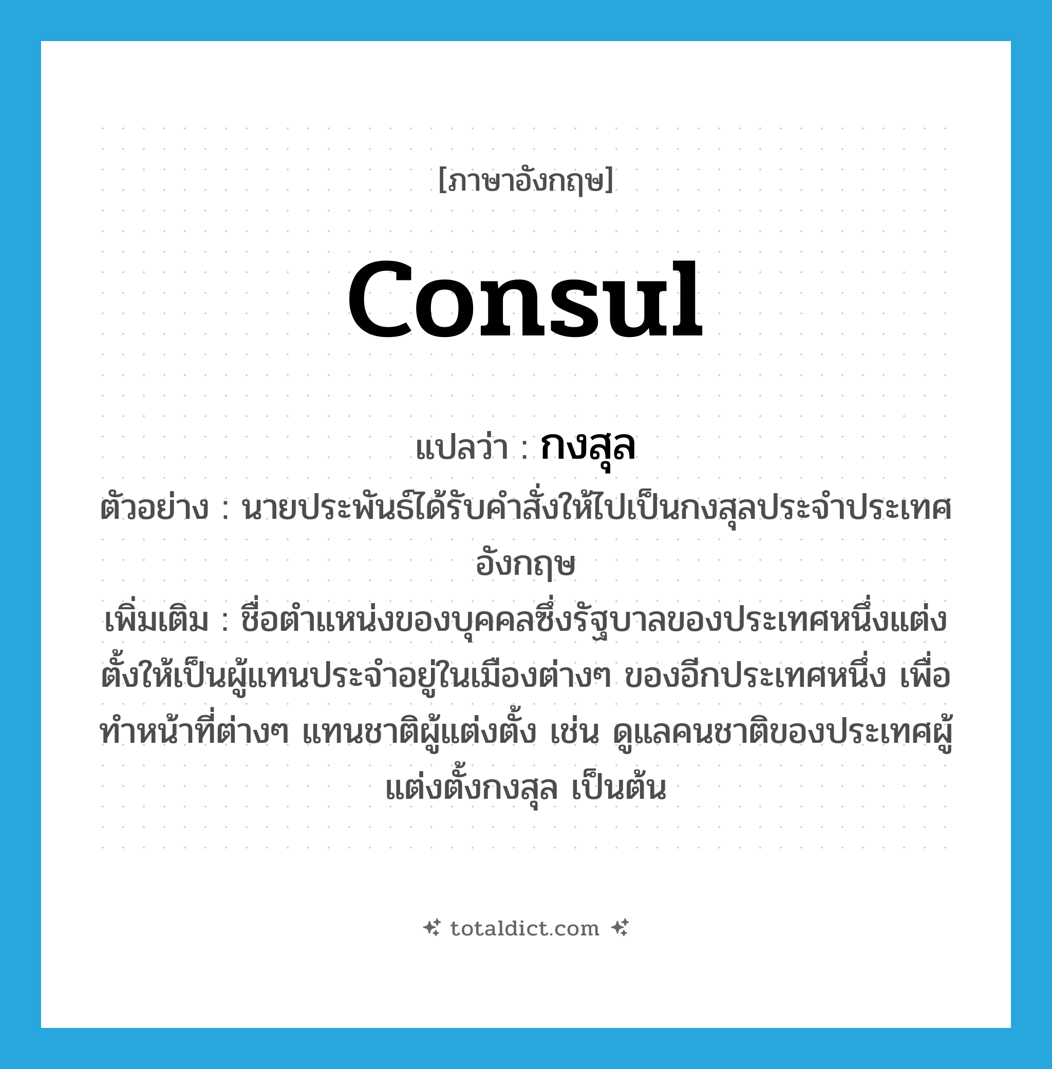 consul แปลว่า?, คำศัพท์ภาษาอังกฤษ consul แปลว่า กงสุล ประเภท N ตัวอย่าง นายประพันธ์ได้รับคำสั่งให้ไปเป็นกงสุลประจำประเทศอังกฤษ เพิ่มเติม ชื่อตำแหน่งของบุคคลซึ่งรัฐบาลของประเทศหนึ่งแต่งตั้งให้เป็นผู้แทนประจำอยู่ในเมืองต่างๆ ของอีกประเทศหนึ่ง เพื่อทำหน้าที่ต่างๆ แทนชาติผู้แต่งตั้ง เช่น ดูแลคนชาติของประเทศผู้แต่งตั้งกงสุล เป็นต้น หมวด N