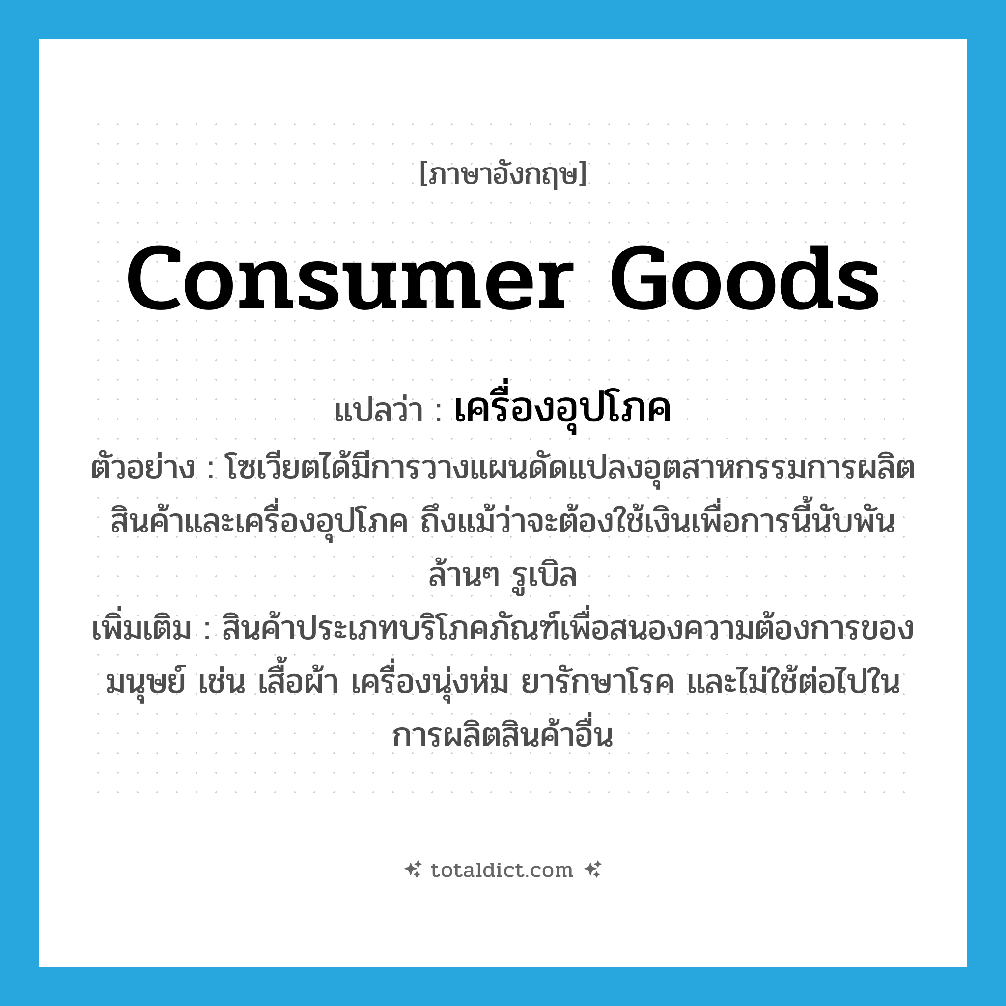 consumer goods แปลว่า?, คำศัพท์ภาษาอังกฤษ consumer goods แปลว่า เครื่องอุปโภค ประเภท N ตัวอย่าง โซเวียตได้มีการวางแผนดัดแปลงอุตสาหกรรมการผลิตสินค้าและเครื่องอุปโภค ถึงแม้ว่าจะต้องใช้เงินเพื่อการนี้นับพันล้านๆ รูเบิล เพิ่มเติม สินค้าประเภทบริโภคภัณฑ์เพื่อสนองความต้องการของมนุษย์ เช่น เสื้อผ้า เครื่องนุ่งห่ม ยารักษาโรค และไม่ใช้ต่อไปในการผลิตสินค้าอื่น หมวด N