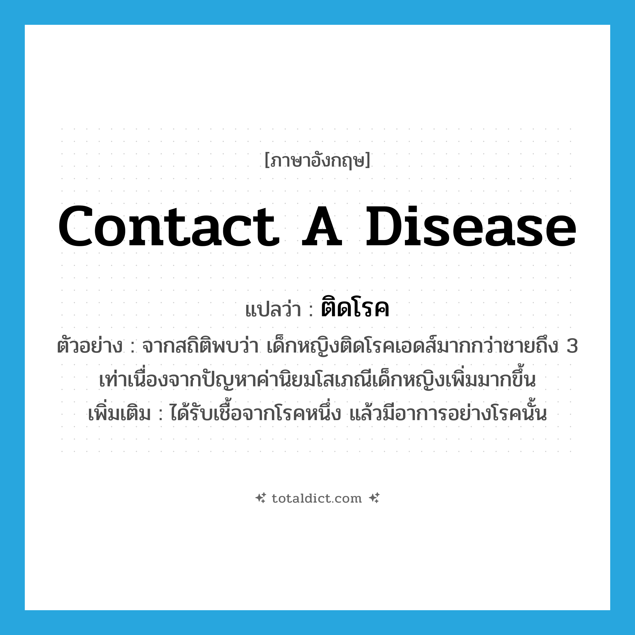 contact a disease แปลว่า?, คำศัพท์ภาษาอังกฤษ contact a disease แปลว่า ติดโรค ประเภท V ตัวอย่าง จากสถิติพบว่า เด็กหญิงติดโรคเอดส์มากกว่าชายถึง 3 เท่าเนื่องจากปัญหาค่านิยมโสเภณีเด็กหญิงเพิ่มมากขึ้น เพิ่มเติม ได้รับเชื้อจากโรคหนึ่ง แล้วมีอาการอย่างโรคนั้น หมวด V