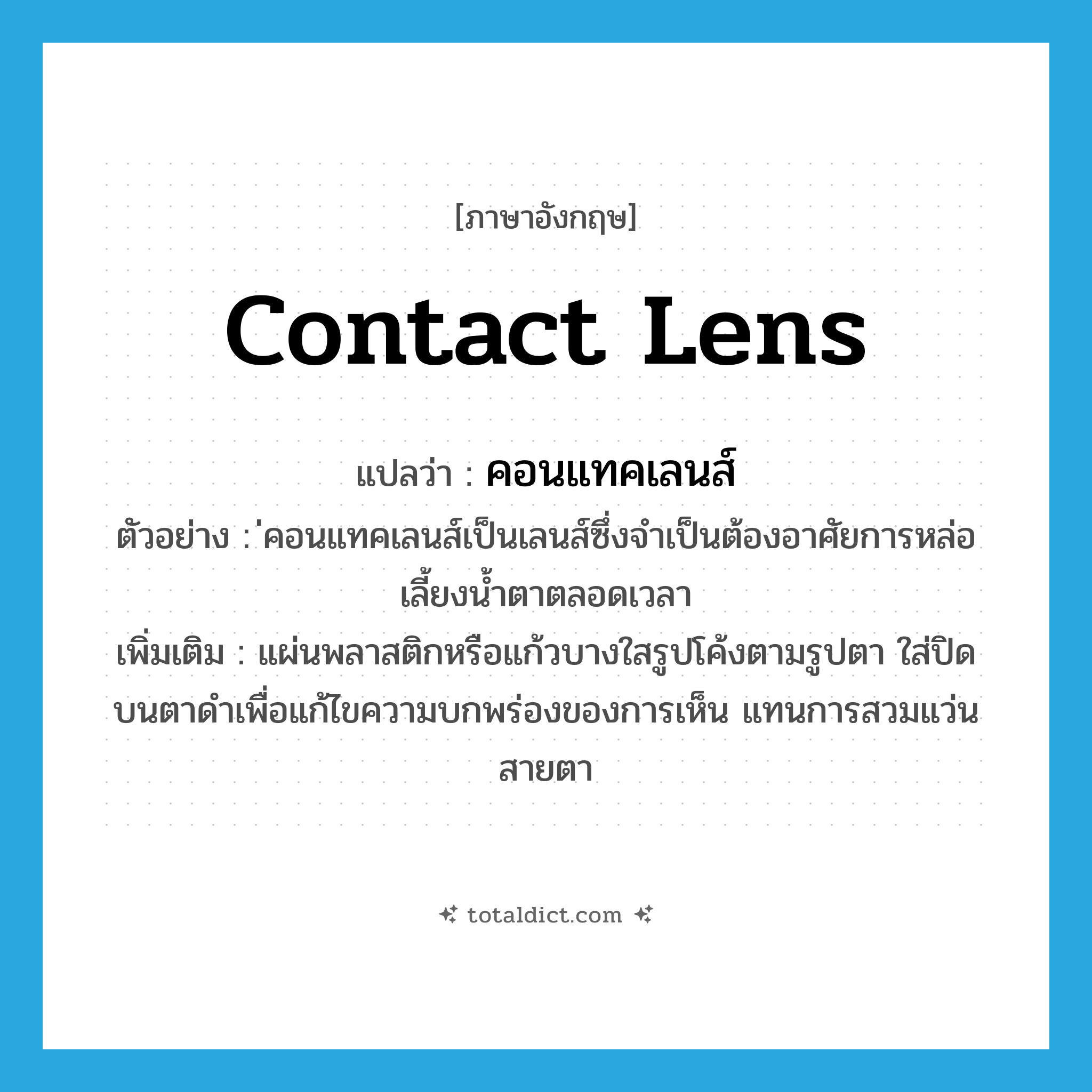 contact lens แปลว่า?, คำศัพท์ภาษาอังกฤษ contact lens แปลว่า คอนแทคเลนส์ ประเภท N ตัวอย่าง ่คอนแทคเลนส์เป็นเลนส์ซึ่งจำเป็นต้องอาศัยการหล่อเลี้ยงน้ำตาตลอดเวลา เพิ่มเติม แผ่นพลาสติกหรือแก้วบางใสรูปโค้งตามรูปตา ใส่ปิดบนตาดำเพื่อแก้ไขความบกพร่องของการเห็น แทนการสวมแว่นสายตา หมวด N