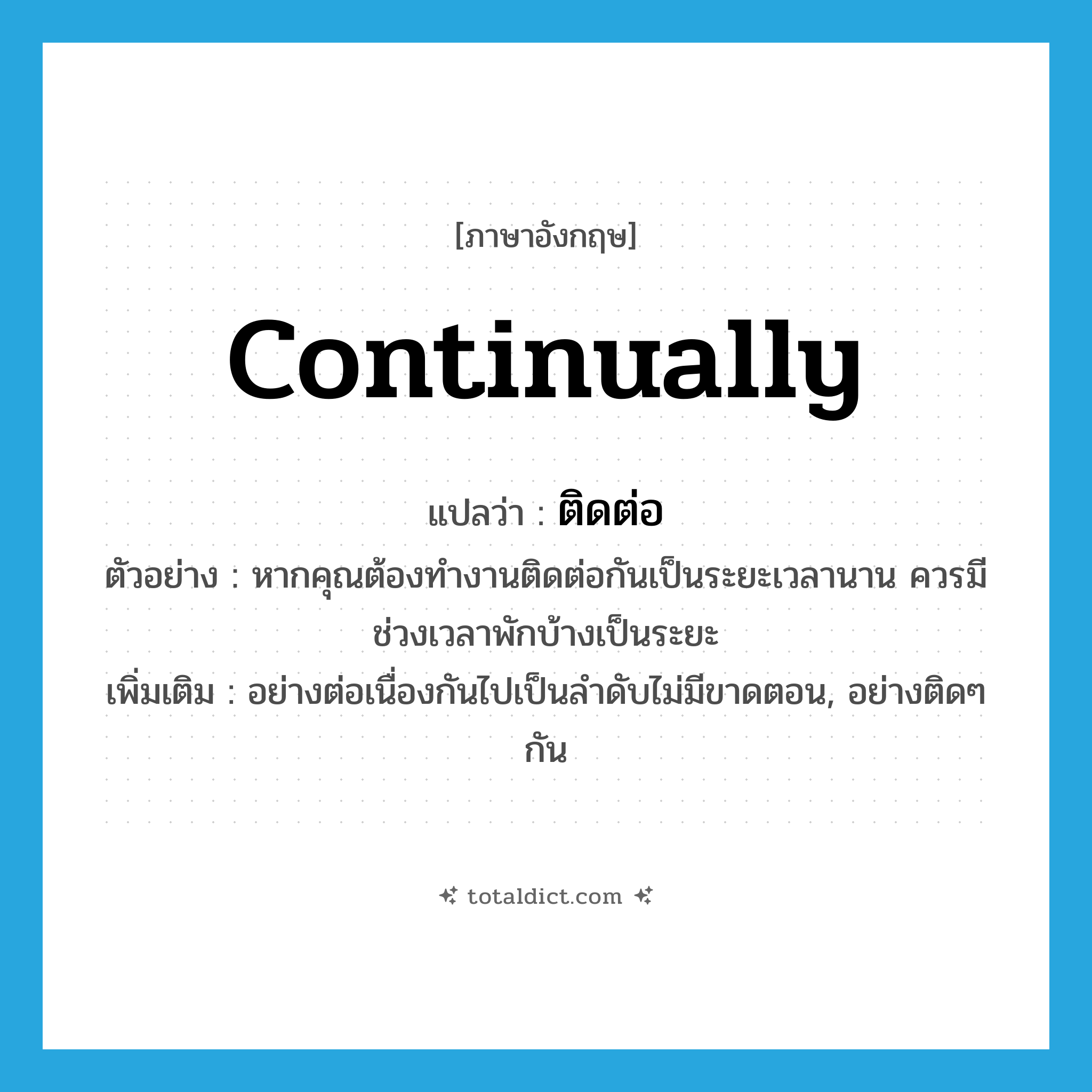 continually แปลว่า?, คำศัพท์ภาษาอังกฤษ continually แปลว่า ติดต่อ ประเภท ADV ตัวอย่าง หากคุณต้องทำงานติดต่อกันเป็นระยะเวลานาน ควรมีช่วงเวลาพักบ้างเป็นระยะ เพิ่มเติม อย่างต่อเนื่องกันไปเป็นลำดับไม่มีขาดตอน, อย่างติดๆ กัน หมวด ADV