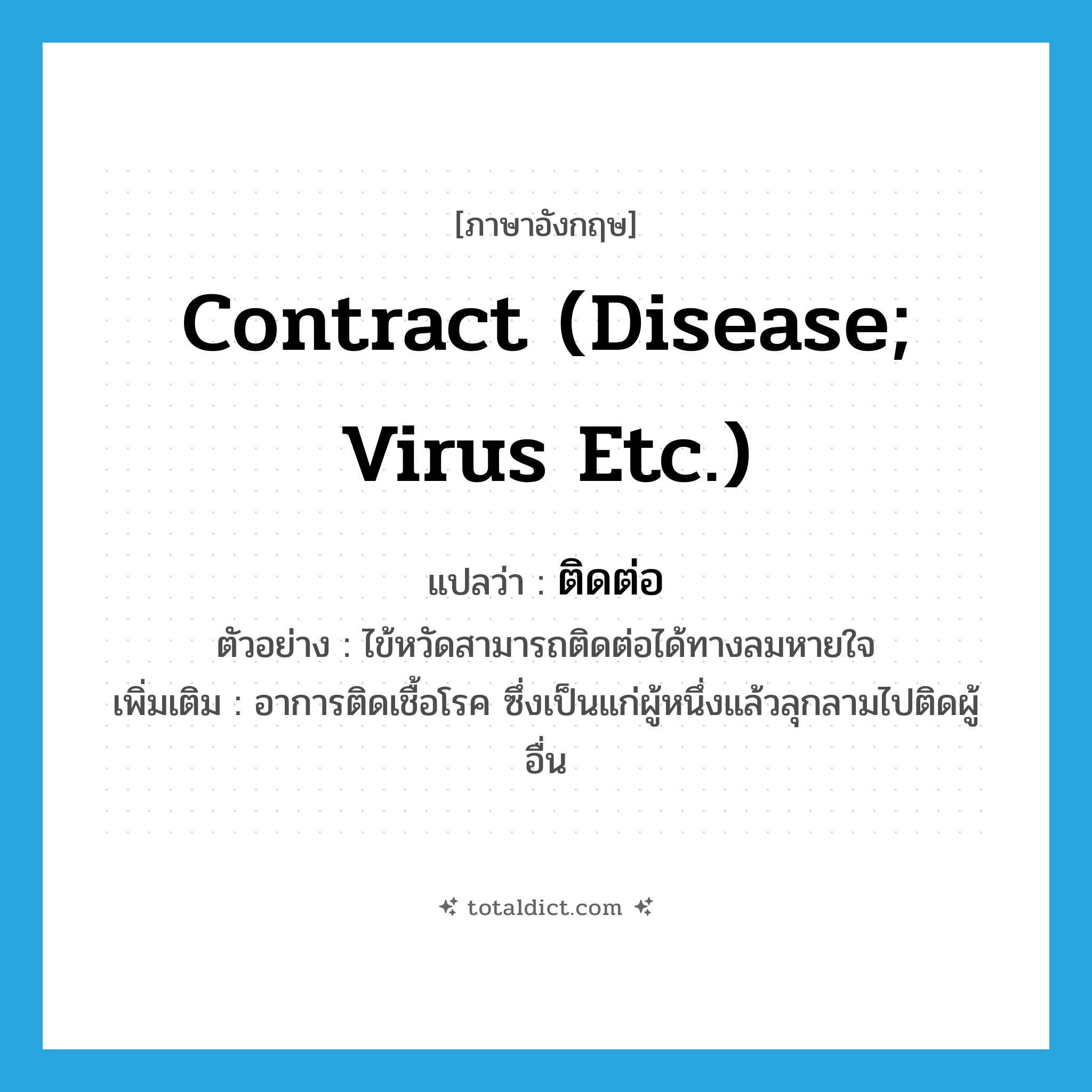 contract (disease; virus etc.) แปลว่า?, คำศัพท์ภาษาอังกฤษ contract (disease; virus etc.) แปลว่า ติดต่อ ประเภท V ตัวอย่าง ไข้หวัดสามารถติดต่อได้ทางลมหายใจ เพิ่มเติม อาการติดเชื้อโรค ซึ่งเป็นแก่ผู้หนึ่งแล้วลุกลามไปติดผู้อื่น หมวด V