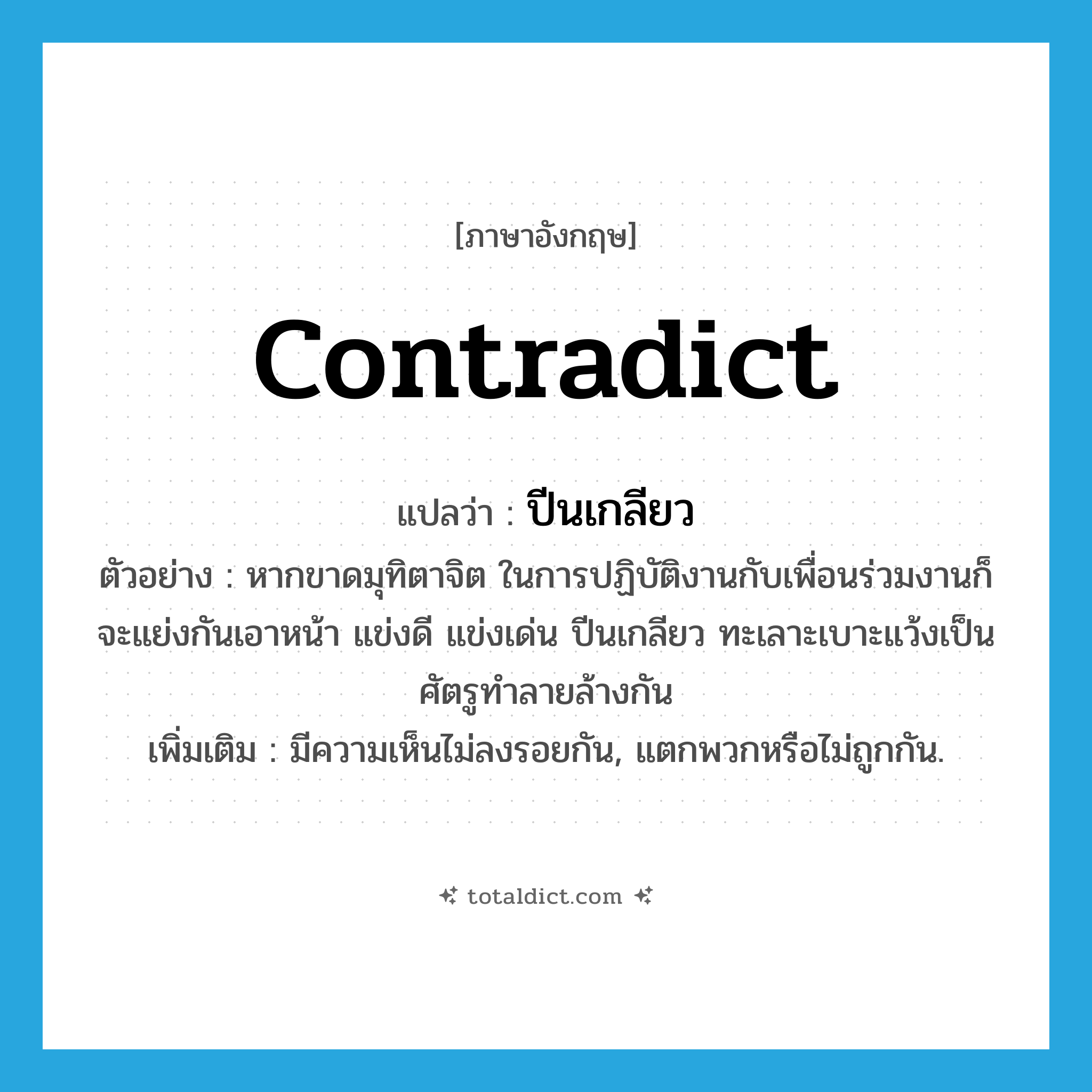 contradict แปลว่า?, คำศัพท์ภาษาอังกฤษ contradict แปลว่า ปีนเกลียว ประเภท V ตัวอย่าง หากขาดมุทิตาจิต ในการปฏิบัติงานกับเพื่อนร่วมงานก็จะแย่งกันเอาหน้า แข่งดี แข่งเด่น ปีนเกลียว ทะเลาะเบาะแว้งเป็นศัตรูทำลายล้างกัน เพิ่มเติม มีความเห็นไม่ลงรอยกัน, แตกพวกหรือไม่ถูกกัน. หมวด V