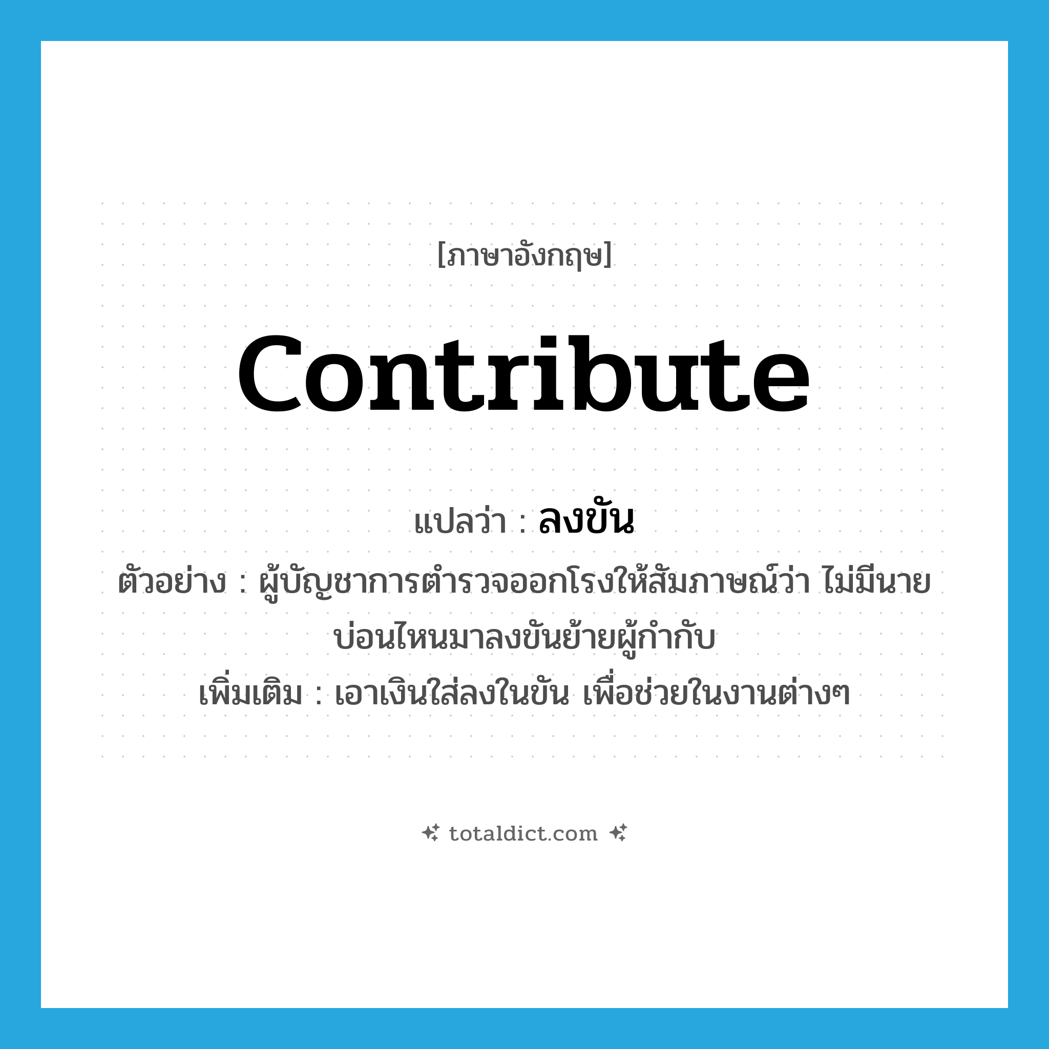 contribute แปลว่า?, คำศัพท์ภาษาอังกฤษ contribute แปลว่า ลงขัน ประเภท V ตัวอย่าง ผู้บัญชาการตำรวจออกโรงให้สัมภาษณ์ว่า ไม่มีนายบ่อนไหนมาลงขันย้ายผู้กำกับ เพิ่มเติม เอาเงินใส่ลงในขัน เพื่อช่วยในงานต่างๆ หมวด V