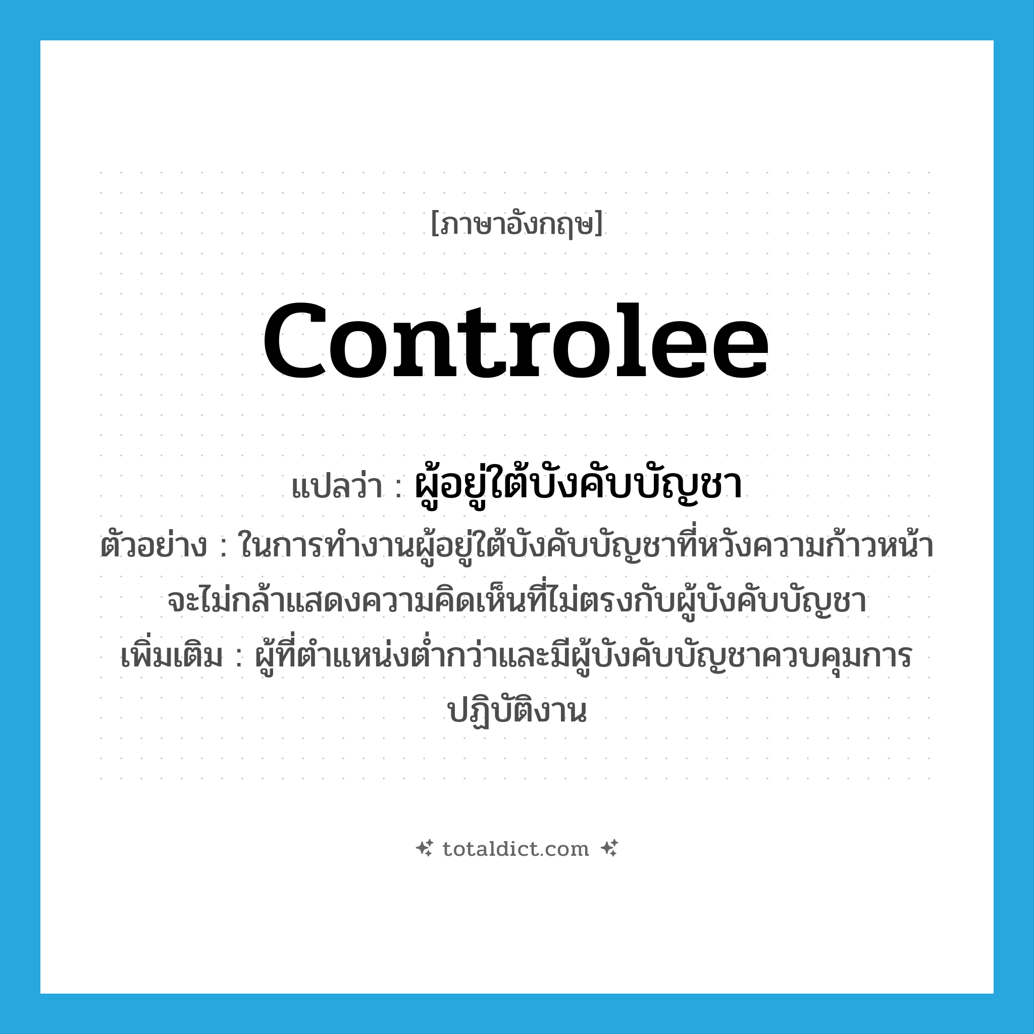 controlee แปลว่า?, คำศัพท์ภาษาอังกฤษ controlee แปลว่า ผู้อยู่ใต้บังคับบัญชา ประเภท N ตัวอย่าง ในการทำงานผู้อยู่ใต้บังคับบัญชาที่หวังความก้าวหน้า จะไม่กล้าแสดงความคิดเห็นที่ไม่ตรงกับผู้บังคับบัญชา เพิ่มเติม ผู้ที่ตำแหน่งต่ำกว่าและมีผู้บังคับบัญชาควบคุมการปฏิบัติงาน หมวด N