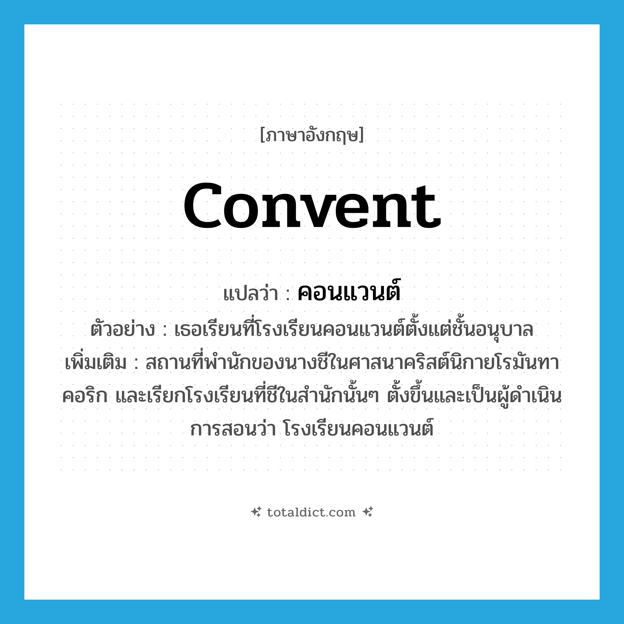 convent แปลว่า?, คำศัพท์ภาษาอังกฤษ convent แปลว่า คอนแวนต์ ประเภท N ตัวอย่าง เธอเรียนที่โรงเรียนคอนแวนต์ตั้งแต่ชั้นอนุบาล เพิ่มเติม สถานที่พำนักของนางชีในศาสนาคริสต์นิกายโรมันทาคอริก และเรียกโรงเรียนที่ชีในสำนักนั้นๆ ตั้งขึ้นและเป็นผู้ดำเนินการสอนว่า โรงเรียนคอนแวนต์ หมวด N