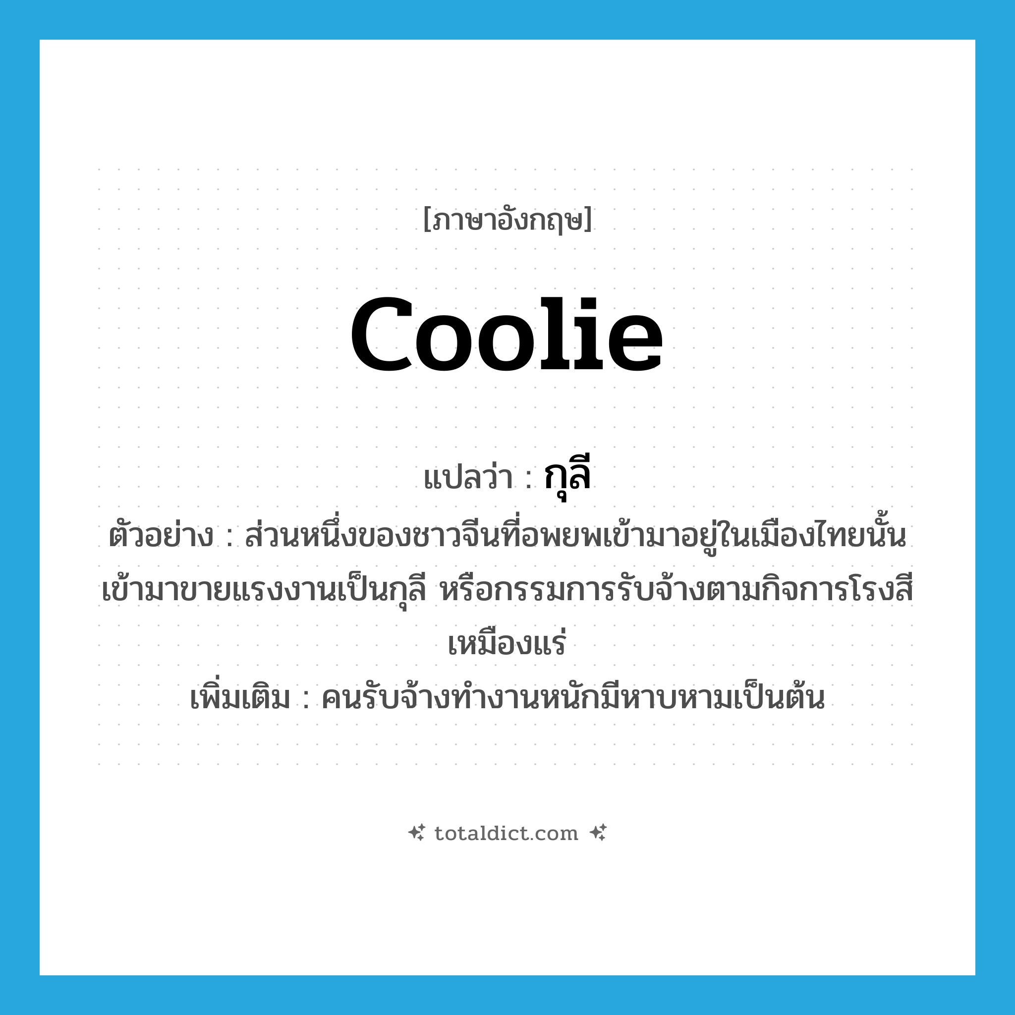 coolie แปลว่า?, คำศัพท์ภาษาอังกฤษ coolie แปลว่า กุลี ประเภท N ตัวอย่าง ส่วนหนึ่งของชาวจีนที่อพยพเข้ามาอยู่ในเมืองไทยนั้น เข้ามาขายแรงงานเป็นกุลี หรือกรรมการรับจ้างตามกิจการโรงสี เหมืองแร่ เพิ่มเติม คนรับจ้างทำงานหนักมีหาบหามเป็นต้น หมวด N