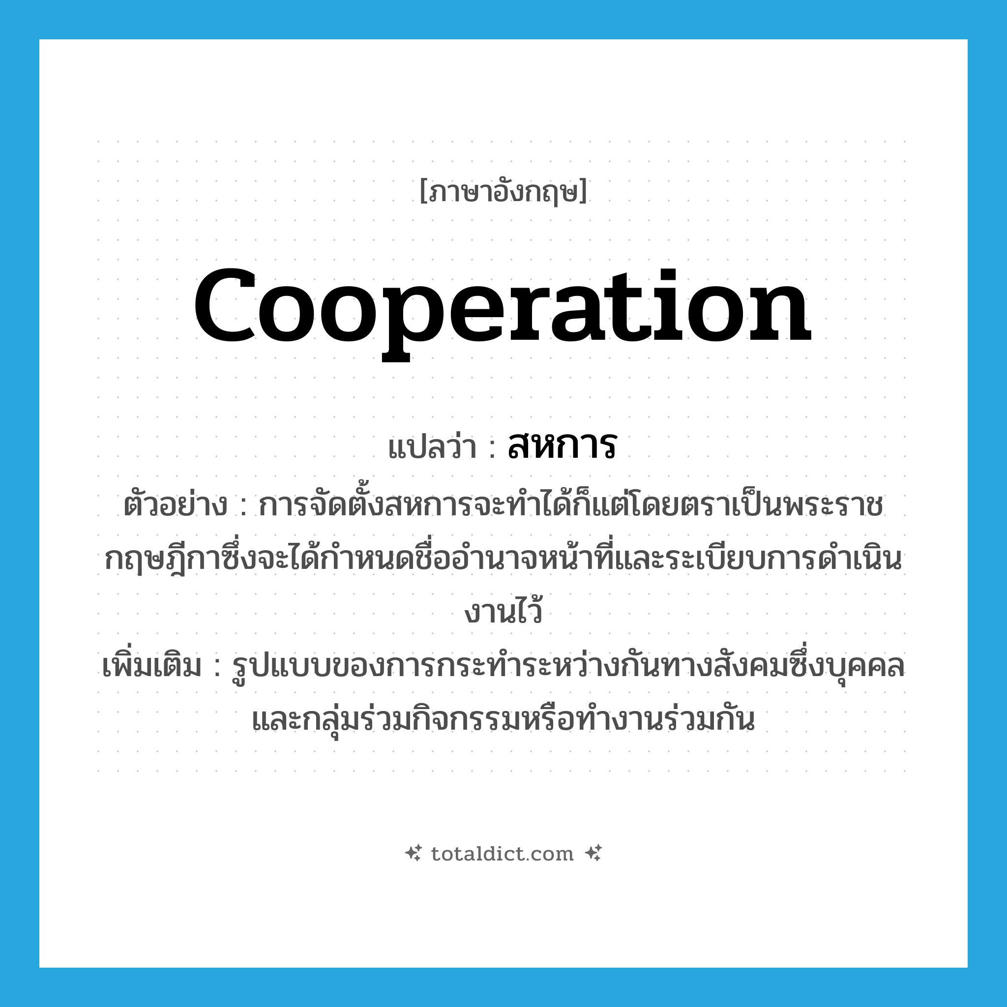 cooperation แปลว่า?, คำศัพท์ภาษาอังกฤษ cooperation แปลว่า สหการ ประเภท N ตัวอย่าง การจัดตั้งสหการจะทำได้ก็แต่โดยตราเป็นพระราชกฤษฎีกาซึ่งจะได้กำหนดชื่ออำนาจหน้าที่และระเบียบการดำเนินงานไว้ เพิ่มเติม รูปแบบของการกระทำระหว่างกันทางสังคมซึ่งบุคคลและกลุ่มร่วมกิจกรรมหรือทำงานร่วมกัน หมวด N