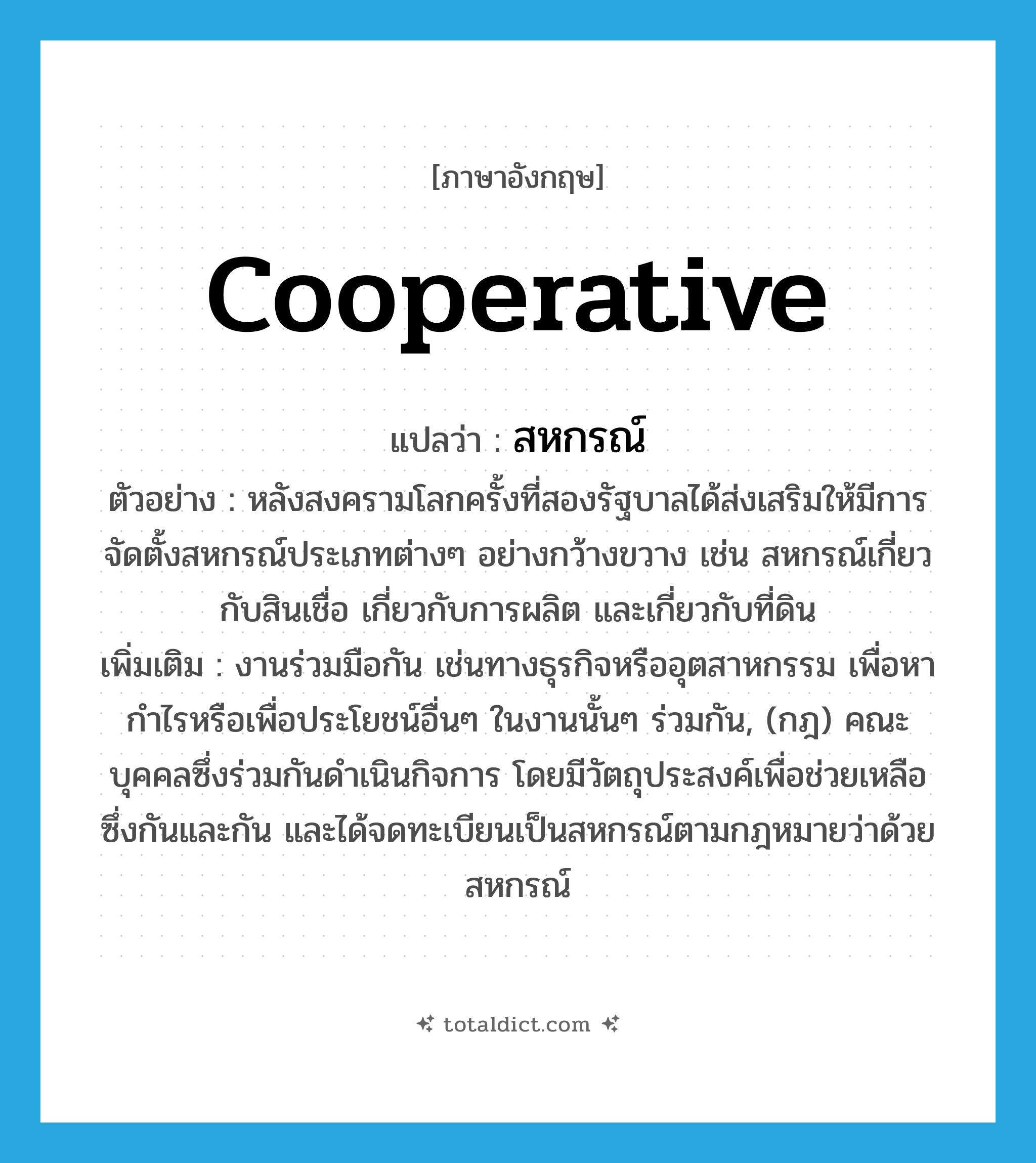 cooperative แปลว่า?, คำศัพท์ภาษาอังกฤษ cooperative แปลว่า สหกรณ์ ประเภท N ตัวอย่าง หลังสงครามโลกครั้งที่สองรัฐบาลได้ส่งเสริมให้มีการจัดตั้งสหกรณ์ประเภทต่างๆ อย่างกว้างขวาง เช่น สหกรณ์เกี่ยวกับสินเชื่อ เกี่ยวกับการผลิต และเกี่ยวกับที่ดิน เพิ่มเติม งานร่วมมือกัน เช่นทางธุรกิจหรืออุตสาหกรรม เพื่อหากำไรหรือเพื่อประโยชน์อื่นๆ ในงานนั้นๆ ร่วมกัน, (กฎ) คณะบุคคลซึ่งร่วมกันดำเนินกิจการ โดยมีวัตถุประสงค์เพื่อช่วยเหลือซึ่งกันและกัน และได้จดทะเบียนเป็นสหกรณ์ตามกฎหมายว่าด้วยสหกรณ์ หมวด N