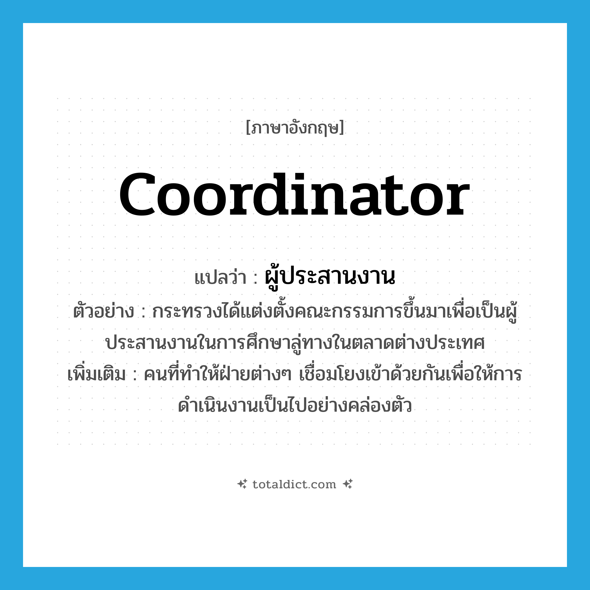 coordinator แปลว่า?, คำศัพท์ภาษาอังกฤษ coordinator แปลว่า ผู้ประสานงาน ประเภท N ตัวอย่าง กระทรวงได้แต่งตั้งคณะกรรมการขึ้นมาเพื่อเป็นผู้ประสานงานในการศึกษาลู่ทางในตลาดต่างประเทศ เพิ่มเติม คนที่ทำให้ฝ่ายต่างๆ เชื่อมโยงเข้าด้วยกันเพื่อให้การดำเนินงานเป็นไปอย่างคล่องตัว หมวด N