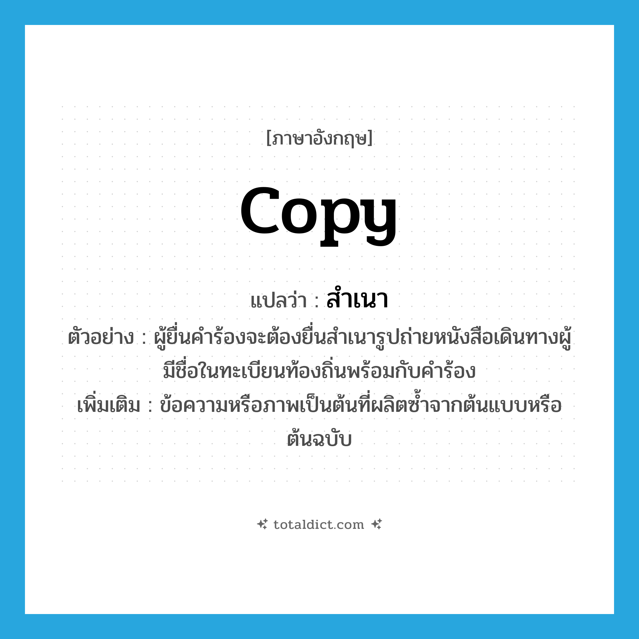 copy แปลว่า?, คำศัพท์ภาษาอังกฤษ copy แปลว่า สำเนา ประเภท N ตัวอย่าง ผู้ยื่นคำร้องจะต้องยื่นสำเนารูปถ่ายหนังสือเดินทางผู้มีชื่อในทะเบียนท้องถิ่นพร้อมกับคำร้อง เพิ่มเติม ข้อความหรือภาพเป็นต้นที่ผลิตซ้ำจากต้นแบบหรือต้นฉบับ หมวด N