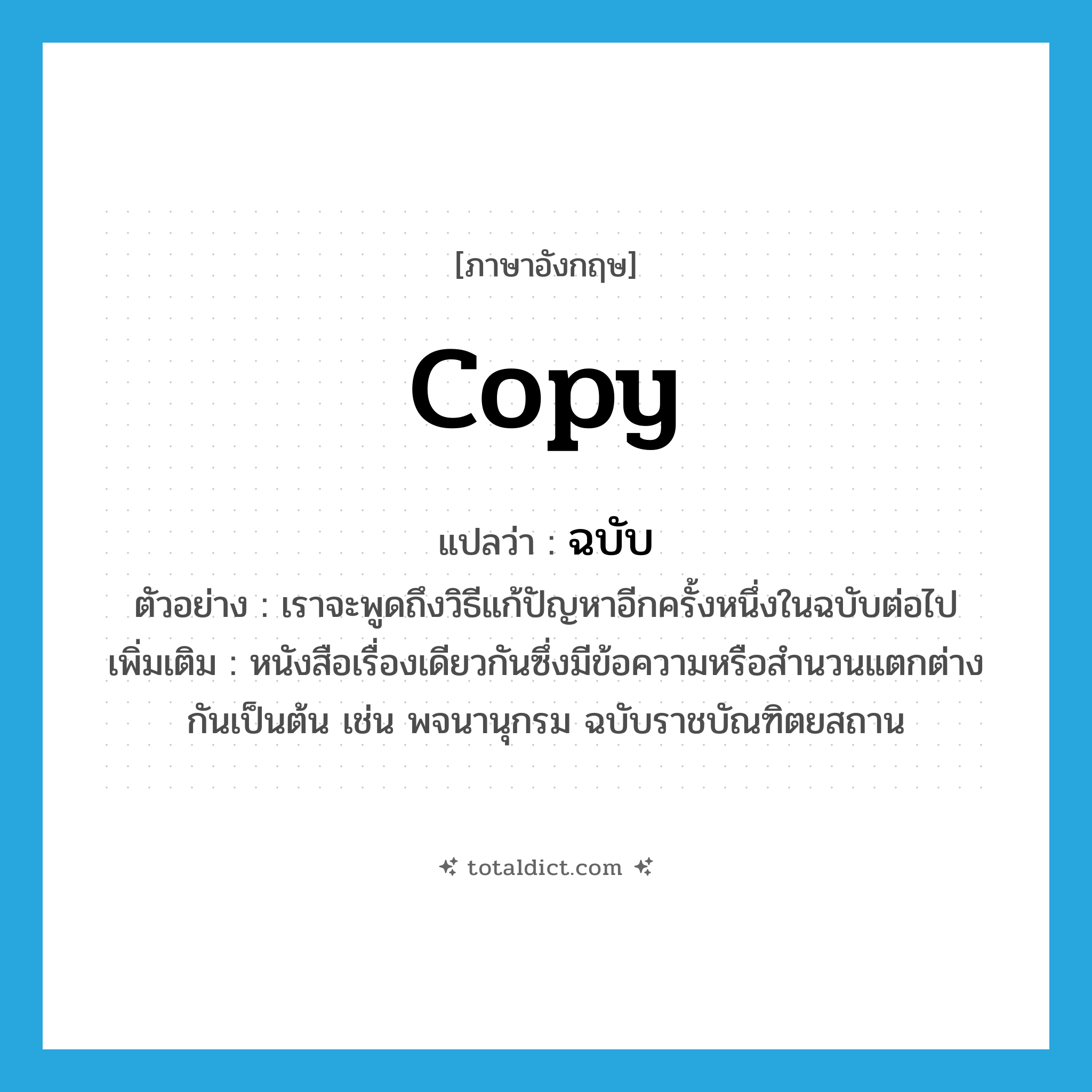 copy แปลว่า?, คำศัพท์ภาษาอังกฤษ copy แปลว่า ฉบับ ประเภท N ตัวอย่าง เราจะพูดถึงวิธีแก้ปัญหาอีกครั้งหนึ่งในฉบับต่อไป เพิ่มเติม หนังสือเรื่องเดียวกันซึ่งมีข้อความหรือสำนวนแตกต่างกันเป็นต้น เช่น พจนานุกรม ฉบับราชบัณฑิตยสถาน หมวด N