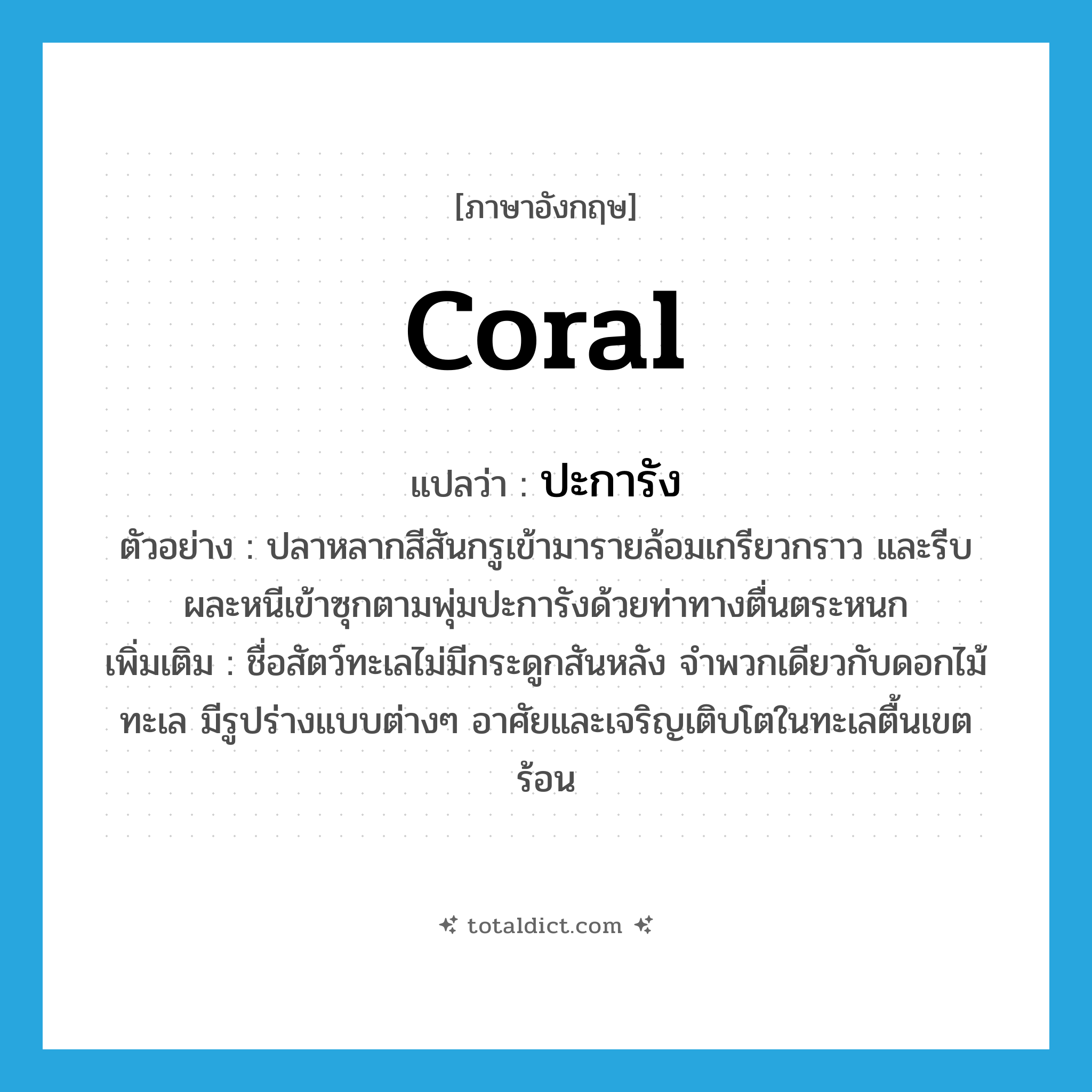 coral แปลว่า?, คำศัพท์ภาษาอังกฤษ coral แปลว่า ปะการัง ประเภท N ตัวอย่าง ปลาหลากสีสันกรูเข้ามารายล้อมเกรียวกราว และรีบผละหนีเข้าซุกตามพุ่มปะการังด้วยท่าทางตื่นตระหนก เพิ่มเติม ชื่อสัตว์ทะเลไม่มีกระดูกสันหลัง จำพวกเดียวกับดอกไม้ทะเล มีรูปร่างแบบต่างๆ อาศัยและเจริญเติบโตในทะเลตื้นเขตร้อน หมวด N