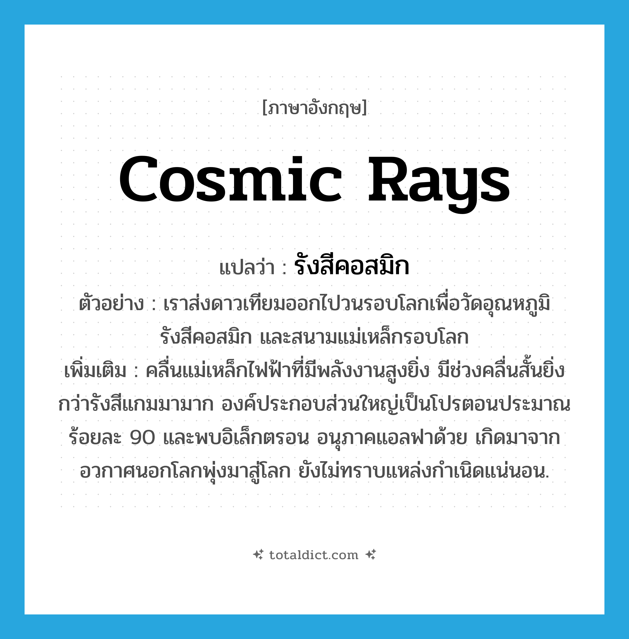 cosmic rays แปลว่า?, คำศัพท์ภาษาอังกฤษ cosmic rays แปลว่า รังสีคอสมิก ประเภท N ตัวอย่าง เราส่งดาวเทียมออกไปวนรอบโลกเพื่อวัดอุณหภูมิ รังสีคอสมิก และสนามแม่เหล็กรอบโลก เพิ่มเติม คลื่นแม่เหล็กไฟฟ้าที่มีพลังงานสูงยิ่ง มีช่วงคลื่นสั้นยิ่งกว่ารังสีแกมมามาก องค์ประกอบส่วนใหญ่เป็นโปรตอนประมาณร้อยละ 90 และพบอิเล็กตรอน อนุภาคแอลฟาด้วย เกิดมาจากอวกาศนอกโลกพุ่งมาสู่โลก ยังไม่ทราบแหล่งกำเนิดแน่นอน. หมวด N