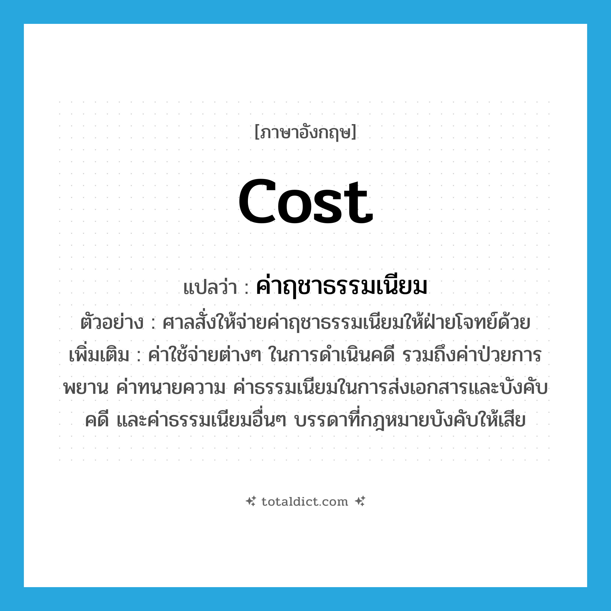 cost แปลว่า?, คำศัพท์ภาษาอังกฤษ cost แปลว่า ค่าฤชาธรรมเนียม ประเภท N ตัวอย่าง ศาลสั่งให้จ่ายค่าฤชาธรรมเนียมให้ฝ่ายโจทย์ด้วย เพิ่มเติม ค่าใช้จ่ายต่างๆ ในการดำเนินคดี รวมถึงค่าป่วยการพยาน ค่าทนายความ ค่าธรรมเนียมในการส่งเอกสารและบังคับคดี และค่าธรรมเนียมอื่นๆ บรรดาที่กฎหมายบังคับให้เสีย หมวด N