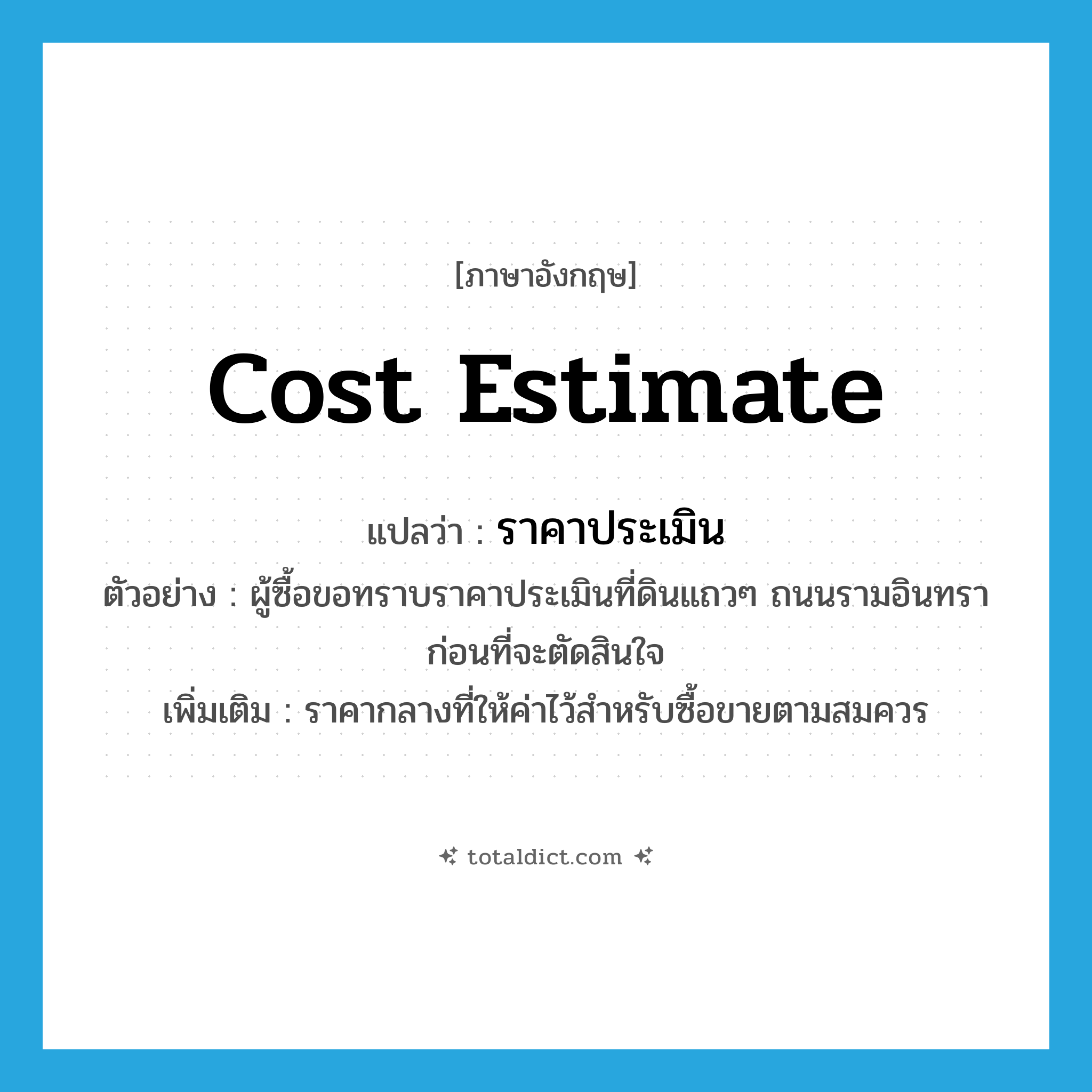cost estimate แปลว่า?, คำศัพท์ภาษาอังกฤษ cost estimate แปลว่า ราคาประเมิน ประเภท N ตัวอย่าง ผู้ซื้อขอทราบราคาประเมินที่ดินแถวๆ ถนนรามอินทราก่อนที่จะตัดสินใจ เพิ่มเติม ราคากลางที่ให้ค่าไว้สำหรับซื้อขายตามสมควร หมวด N