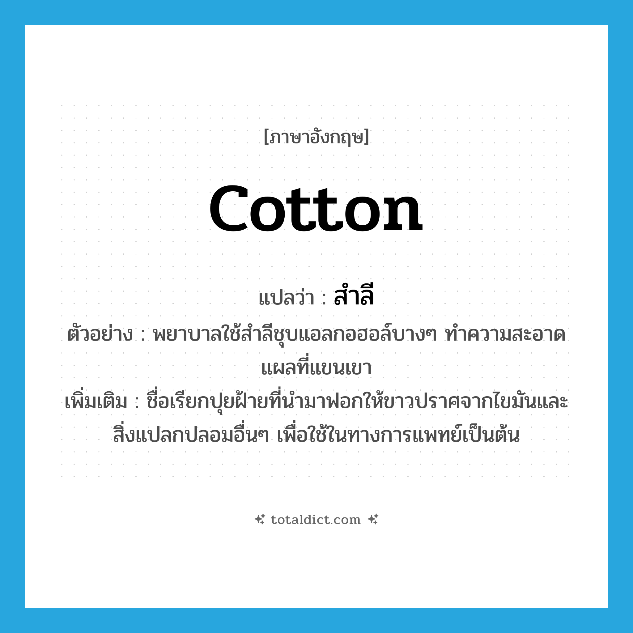 cotton แปลว่า?, คำศัพท์ภาษาอังกฤษ cotton แปลว่า สำลี ประเภท N ตัวอย่าง พยาบาลใช้สำลีชุบแอลกอฮอล์บางๆ ทำความสะอาดแผลที่แขนเขา เพิ่มเติม ชื่อเรียกปุยฝ้ายที่นำมาฟอกให้ขาวปราศจากไขมันและสิ่งแปลกปลอมอื่นๆ เพื่อใช้ในทางการแพทย์เป็นต้น หมวด N