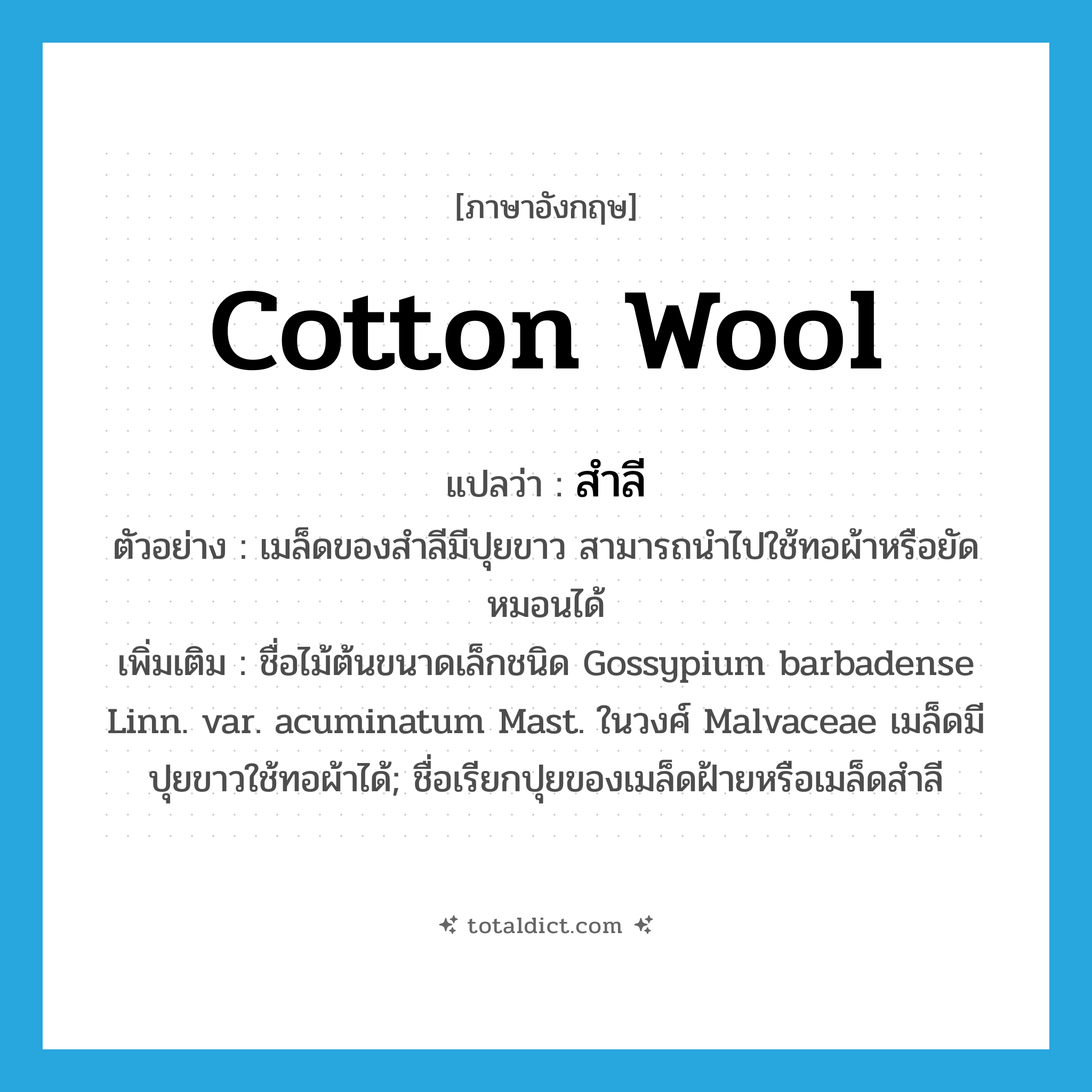 cotton wool แปลว่า?, คำศัพท์ภาษาอังกฤษ cotton wool แปลว่า สำลี ประเภท N ตัวอย่าง เมล็ดของสำลีมีปุยขาว สามารถนำไปใช้ทอผ้าหรือยัดหมอนได้ เพิ่มเติม ชื่อไม้ต้นขนาดเล็กชนิด Gossypium barbadense Linn. var. acuminatum Mast. ในวงศ์ Malvaceae เมล็ดมีปุยขาวใช้ทอผ้าได้; ชื่อเรียกปุยของเมล็ดฝ้ายหรือเมล็ดสำลี หมวด N