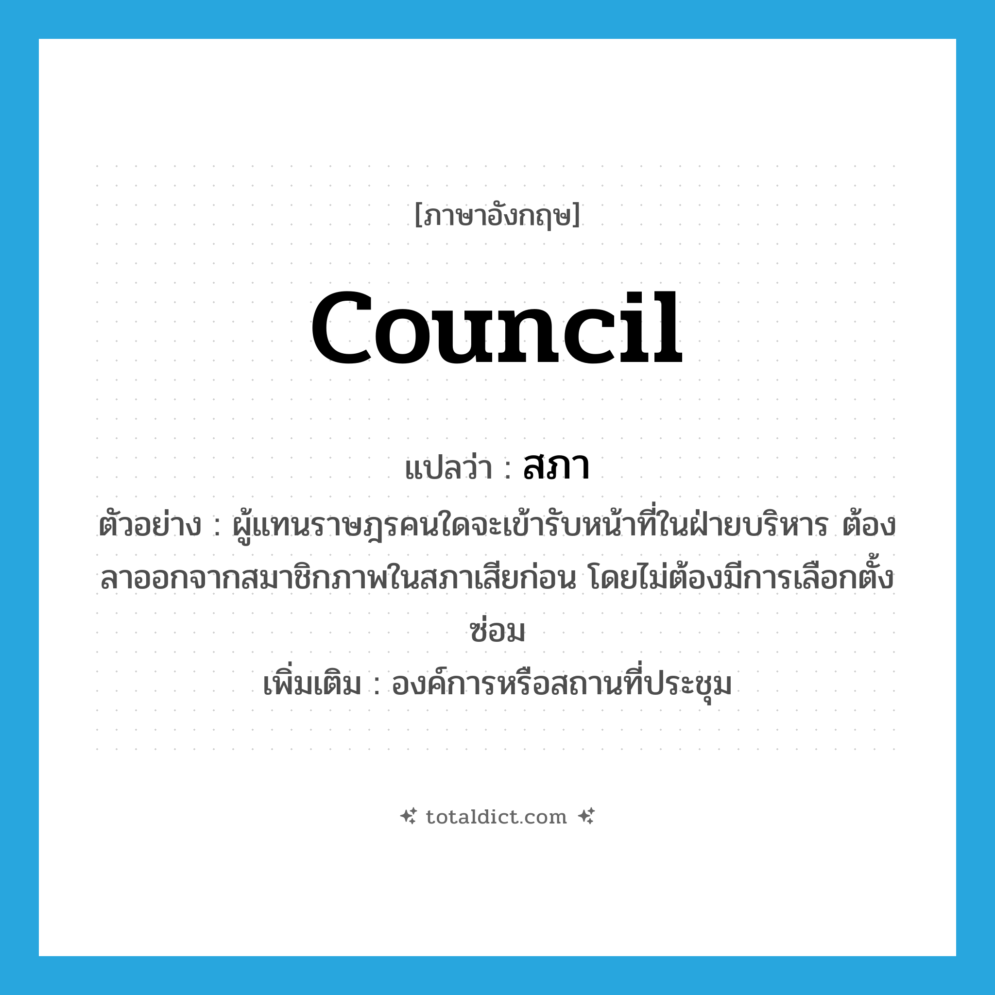 council แปลว่า?, คำศัพท์ภาษาอังกฤษ council แปลว่า สภา ประเภท N ตัวอย่าง ผู้แทนราษฎรคนใดจะเข้ารับหน้าที่ในฝ่ายบริหาร ต้องลาออกจากสมาชิกภาพในสภาเสียก่อน โดยไม่ต้องมีการเลือกตั้งซ่อม เพิ่มเติม องค์การหรือสถานที่ประชุม หมวด N