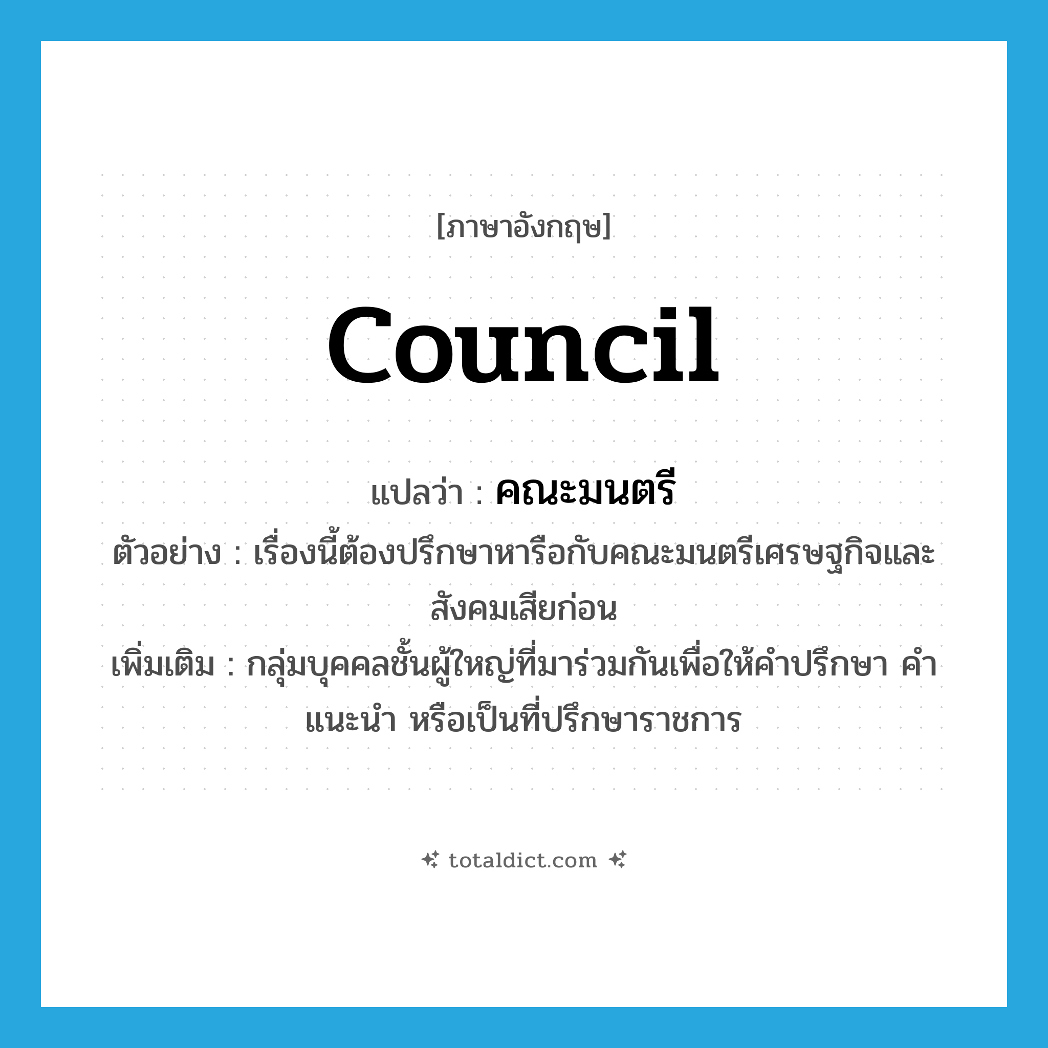 council แปลว่า?, คำศัพท์ภาษาอังกฤษ council แปลว่า คณะมนตรี ประเภท N ตัวอย่าง เรื่องนี้ต้องปรึกษาหารือกับคณะมนตรีเศรษฐกิจและสังคมเสียก่อน เพิ่มเติม กลุ่มบุคคลชั้นผู้ใหญ่ที่มาร่วมกันเพื่อให้คำปรึกษา คำแนะนำ หรือเป็นที่ปรึกษาราชการ หมวด N