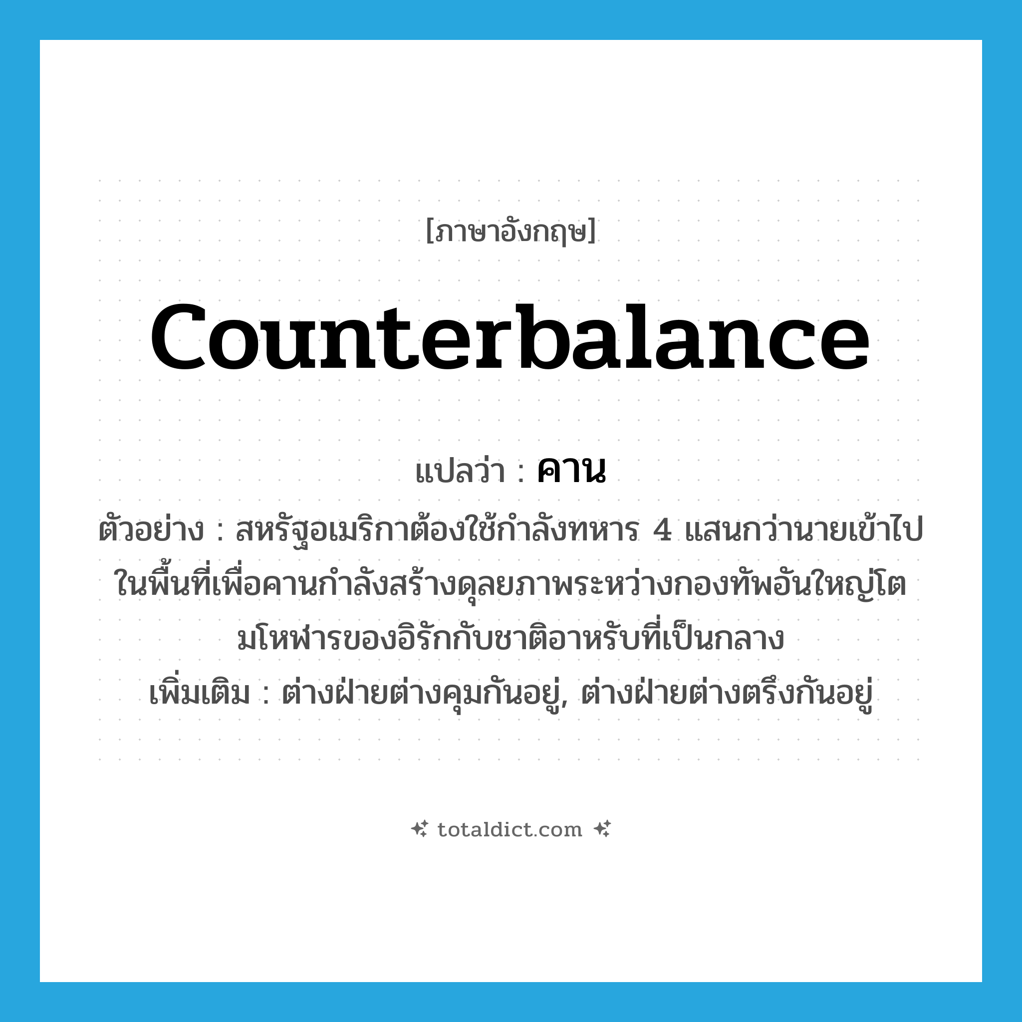 counterbalance แปลว่า?, คำศัพท์ภาษาอังกฤษ counterbalance แปลว่า คาน ประเภท V ตัวอย่าง สหรัฐอเมริกาต้องใช้กำลังทหาร 4 แสนกว่านายเข้าไปในพื้นที่เพื่อคานกำลังสร้างดุลยภาพระหว่างกองทัพอันใหญ่โตมโหฬารของอิรักกับชาติอาหรับที่เป็นกลาง เพิ่มเติม ต่างฝ่ายต่างคุมกันอยู่, ต่างฝ่ายต่างตรึงกันอยู่ หมวด V