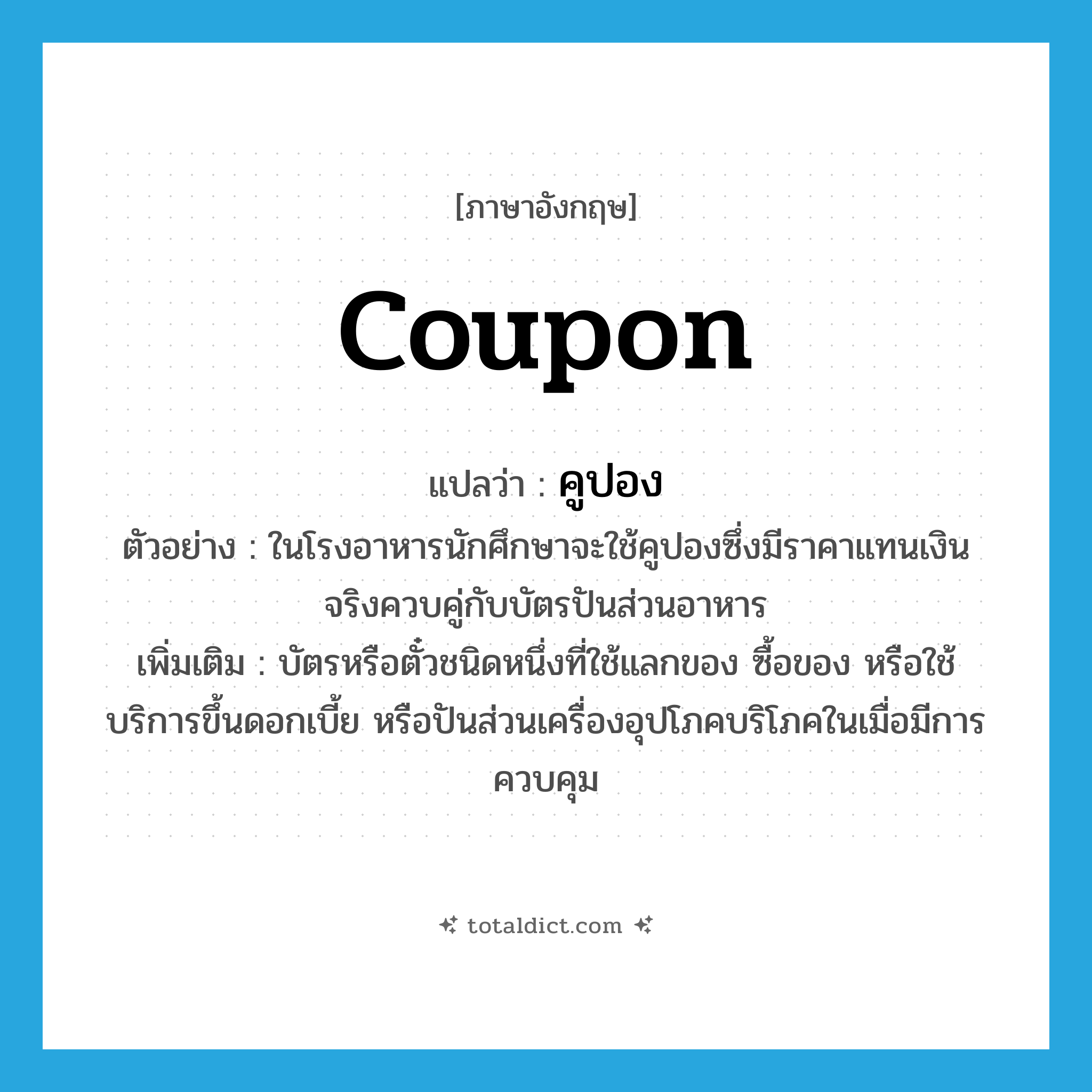 coupon แปลว่า?, คำศัพท์ภาษาอังกฤษ coupon แปลว่า คูปอง ประเภท N ตัวอย่าง ในโรงอาหารนักศึกษาจะใช้คูปองซึ่งมีราคาแทนเงินจริงควบคู่กับบัตรปันส่วนอาหาร เพิ่มเติม บัตรหรือตั๋วชนิดหนึ่งที่ใช้แลกของ ซื้อของ หรือใช้บริการขึ้นดอกเบี้ย หรือปันส่วนเครื่องอุปโภคบริโภคในเมื่อมีการควบคุม หมวด N